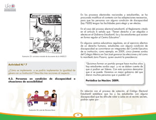                                                            En los procesos electorales nacionales y estudiantiles, se ha
                                                                                     procurado modificar el contexto con las adaptaciones necesarias,
                                                                                     para que las personas con alguna condición de discapacidad
                                                                                     (Ley 7600) tengan las facilidades para elegir y ser electas.

                                                                                     En el caso del proceso electoral estudiantil, el Reglamento citado
                                                                                     en el artículo 6 señala que “Tienen derecho a ser elegidas o
                                                                                     electas en el Gobierno Estudiantil, los y las estudiantes que asistan
                                                                                     en forma regular al Centro Educativo”.

                                                                                     En algunos centros educativos regulares, en el ejercicio efectivo
                                                                                     de un derecho humano, estudiantes con alguna condición de
                                                                                     discapacidad se convirtieron en integrantes del Comité Ejecutivo
                                                                                     de su institución; como ejemplo, en 2009, cinco jóvenes sordos
                                                                                     del Colegio México en San José ganaron las elecciones y tal como
              Ilustración 23: caricatura tomada de documento de la UNESCO
                                                                                     lo manifestó Jairo Pizarro, quien asumió la presidencia:


Actividad N.º 7                                                                           “Quisimos formar un partido porque hace muchos años
                                                                                          hay estudiantes sordos aquí y no se daban cuenta de
¿Cómo se implementa o se podría implementar la igualdad de                                que sí podían ser líderes. Con esto quisimos demostrar
género en su Institución? Describa tres acciones al respecto.                             que sí se puede. Daremos un mejor gobierno del que
                                                                                          dieron muchas personas que sí pueden oír”.
4.3. Personas en condición                         de      discapacidad     o

            	
  
situaciones de accesibilidad                                                              Periódico La Nación: 2009.



                                                                                     En relación con el proceso de votación, el Código Electoral
                                                                                     Estudiantil establece que los y las estudiantes con alguna
                                                                                     discapacidad que les dificulte votar a solas en el recinto secreto,
                                                                                     podrán optar por:



                       Ilustración 24: arte de Gloriana Mora


                                                                                36
 