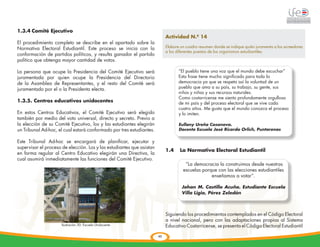 1.3.4	Comité Ejecutivo
                                                                            Actividad N.º 14
El procedimiento completo se describe en el apartado sobre la
Normativa Electoral Estudiantil. Este proceso se inicia con la              Elabore un cuadro resumen donde se indique quién juramenta a los acreedores
                                                                            a los diferentes puestos de los organismos estudiantiles.
conformación de partidos políticos, y resulta ganador el partido
político que obtenga mayor cantidad de votos.

La persona que ocupe la Presidencia del Comité Ejecutivo será                      “El pueblo tiene una voz que el mundo debe escuchar”
juramentada por quien ocupe la Presidencia del Directorio                          Esta frase tiene mucho significado para toda la
de la Asamblea de Representantes, y el resto del Comité será                       democracia ya que se respeta así la voluntad de un
juramentado por el o la Presidenta electa.                                         pueblo que ama a su país, su trabajo, su gente, sus
                                                                                   niños y niñas y sus recursos naturales.
                                                                                   Como costarricense me siento profundamente orgullosa
1.3.5. Centros educativos unidocentes                                              de mi país y del proceso electoral que se vive cada
                                                                                   cuatro años. Me gusta que el mundo conozca el proceso
En estos Centros Educativos, el Comité Ejecutivo será elegido                      y lo imiten.
también por medio del voto universal, directo y secreto. Previo a
la elección de su Comité Ejecutivo, los y las estudiantes elegirán                 Eullany Ureña Casanova.
un Tribunal Ad-hoc, el cual estará conformado por tres estudiantes.                Docente Escuela José Ricardo Orlich, Puntarenas


Este Tribunal Ad-hoc se encargará de planificar, ejecutar y
supervisar el proceso de elección. Los y las estudiantes que asistan
                                                                            1.4	 La Normativa Electoral Estudiantil
en forma regular al Centro Educativo elegirán una Directiva, la


         	
  
cual asumirá inmediatamente las funciones del Comité Ejecutivo.
                                                                                      “La democracia la construimos desde nuestras
                                                                                     escuelas porque con las elecciones estudiantiles
                                                                                                  enseñamos a votar”.

                                                                                    Johan M. Castillo Acuña. Estudiante Escuela
                                                                                    Villa Ligia, Pérez Zeledón



                                                                            Siguiendo los procedimientos contemplados en el Código Electoral
                                                                            a nivel nacional, pero con las adaptaciones propias al Sistema
                      lIustración 30: Escuela Unidocente                    Educativo Costarricense, se presenta el Código Electoral Estudiantil

                                                                       49
 