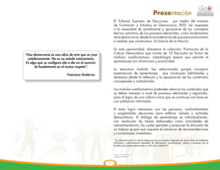 Presentación
                                                          El Tribunal Supremo de Elecciones, por medio del Instituto
                                                          de Formación y Estudios en Democracia, IFED, da respuesta
                                                          a la necesidad de actualizarse y apropiarse de los conceptos
                                                          teórico- prácticos de los procesos electorales, como fundamentos
                                                          de la democracia, desde la consideración de que estos evolucionan
                                                          a medida que construimos la historia de la Nación.

                                                          En esta oportunidad, ofrecemos la colección: Promoción de la
“Una democracia es una obra de arte que se crea           Cultura Democrática que consta de 10 fascículos en forma de
  cotidianamente. No es un estado estacionario.           módulos autoformativos, metodología textual que permite el
 Es algo que se configura día a día en el convivir.       aprendizaje con dinamismo y practicidad.
       Se fundamenta en el mutuo respeto”.
                                                          La estructura modular fue seleccionada porque incorpora
				 Francisco Gutiérrez                                  experiencias de aprendizaje, que construyen habilidades y
                                                          destrezas desde la reflexión y la apropiación de los contenidos
                                                          conceptuales y actitudinales.

                                                          Los módulos autoformativos pretenden abarcar los contenidos que
                                                          se deben manejar a nivel de procesos electorales y registrales,
                                                          para el logro de una cultura cívica que se construye con base en
                                                          una población informada.

                                                          El texto logra interactuar con las personas, confrontándolas
                                                          y exigiéndoles decisiones para edificar valores y actitudes
                                                          democráticas. El diálogo de aprendizaje es individualizado,
                                                          con resolución de tareas elaboradas como actividades de
                                                          retroalimentación, las cuales permiten y propician la discusión de
                                                          un trabajo grupal que requiere el consenso de recomendaciones
                                                          y conclusiones inmediatas.

                                                           “La educación para la vida en democracia es un proceso integrado que busca dotar al ciudadano
                                                          individual y colectivamente entendido de información, conocimientos, valores y prácticas que le
                                                                                                                    1
                                                          faculten para ejercer plenamente su oficio de ciudadanía”.



                                                          1
                                                              Núñez, E.1999: 177



                                                      7
 