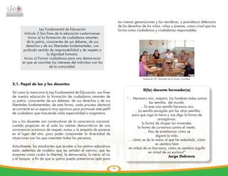 las nuevas generaciones y las venideras, y prevalezca defensora
                                                                          de los derechos de los niños, niñas y jóvenes, como crisol que los
                  Ley Fundamental de Educación                            forma como ciudadanos y ciudadanas responsables.
       Artículo 2 Son fines de la educación costarricense:

                                                                                        	
  
          Inciso a) La formación de ciudadanos amantes
         de la patria, conscientes de sus deberes, de sus
         derechos y de sus libertades fundamentales, con
       profundo sentido de responsabilidad y de respeto a
                        la dignidad humana.
       Inciso c) Formar ciudadanos para una democracia
      en que se concilien los intereses del individuo con los
                          de la comunidad.


                                                                                               lIustración 52: Docentes de La Suiza, Turrialba.

2.1. Papel de las y los docentes
                                                                                               El(la) docente formador(a)
Tal como lo menciona la Ley Fundamental de Educación, son fines
de nuestra educación la formación de ciudadanos amantes de
                                                                                “… Hermano mío, maestro, los hombres todos somos
su patria, conscientes de sus deberes, de sus derechos y de sus
                                                                                               las semillas del mundo.
libertades fundamentales; de esta forma, cada proceso electoral
                                                                                        … Tú eres una semilla hermano mío.
se convierte en un espacio muy oportuno para promover este perfil
                                                                                    … La semilla escogida por las otras semillas
de ciudadano que trasciende cada especialidad o asignatura.
                                                                                   para que oiga la tierra y nos diga la forma de
                                                                                                      arraigarnos,
Las y los docentes son constructores de la consciencia nacional,
                                                                                          la forma de chupar los minerales,
cuando propician en el aula los valores democráticos de una
                                                                                       la forma de curvarnos contra el viento.
convivencia armónica de respeto mutuo y la empatía de ponerse
                                                                                            … Has de enseñarnos cómo se
en el lugar del otro, para poder comprender la diversidad de
                                                                                                    digiere la vida,
situaciones con las que coexisten todas las personas.
                                                                                 … cómo se da la mano al que ha resbalado, cómo
                                                                                                    se siembra bien
Actualmente, los estudiantes que acuden a los centros educativos
                                                                                 en mitad de un barranco, cómo se siembra orgullo
están sedientos de modelos que les señalen el camino, que les
                                                                                               en mitad de un esclavo!”
muestren cómo cuidar la libertad, la democracia, la tierra, el río
                                                                                                             Jorge Debravo
y el bosque; a fin de que su patria pueda preservarse apta para

                                                                     72
 