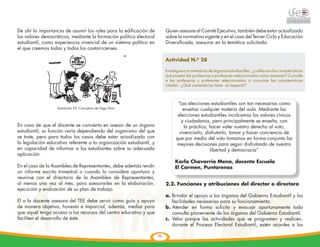 De ahí la importancia de asumir los roles para la edificación de           Quien asesore al Comité Ejecutivo, también debe estar actualizado
los valores democráticos, mediante la formación político electoral         sobre la normativa vigente y en el caso del Tercer Ciclo y Educación
estudiantil, como experiencia vivencial de un sistema político en          Diversificada, asesorar en la temática solicitada.
el que creemos todas y todos los costarricenses.

                                                                           Actividad N.º 28

                                                                           Investigue con miembros de órganos estudiantiles: ¿cuáles son las características
                                                                           que poseen las profesoras o profesores seleccionados como asesores? Consulte
                                                                           a las profesoras y profesores seleccionados si conocían las características
                                                                           citadas. ¿Qué comentarios tiene al respecto?




             	
  
                                                                                  “Las elecciones estudiantiles son tan necesarias como
                    lIustración 53: Caricatura de Hugo Díaz                          enseñar cualquier materia del aula. Mediante las
                                                                                  elecciones estudiantiles inculcamos los valores cívicos
                                                                                    y ciudadanos, pero principalmente se enseña, con
En caso de que el docente se convierta en asesor de un órgano                        la práctica, hacer valer nuestro derecho al voto,
estudiantil, su función varía dependiendo del organismo del que                    vivenciarlo, disfrutarlo, tomar y hacer conciencia de
se trate, pero para todos los casos debe estar actualizado con                   que por medio del voto tomamos en forma conjunta las
la legislación educativa referente a la organización estudiantil, y               mejores decisiones para seguir disfrutando de nuestra
en capacidad de informar a los estudiantes sobre su adecuada                                      libertad y democracia”
aplicación.
                                                                                Karla Chavarría Mena, docente Escuela
En el caso de la Asamblea de Representantes, debe además rendir                 El Carmen, Puntarenas
un informe escrito trimestral o cuando lo considere oportuno y
reunirse con el directorio de la Asamblea de Representantes,
al menos una vez al mes, para asesorarles en la elaboración,               2.2. Funciones y atribuciones del director o directora
ejecución y evaluación de su plan de trabajo.
                                                                           a.	Brindar el apoyo a los órganos del Gobierno Estudiantil y las
El o la docente asesora del TEE debe servir como guía y apoyo                 facilidades necesarias para su funcionamiento.
de manera objetiva, honesta e imparcial, además, mediar para               b.	Atender en forma solícita y evacuar oportunamente toda
que aquel tenga acceso a los recursos del centro educativo y que              consulta proveniente de los órganos del Gobierno Estudiantil.
faciliten el desarrollo de éste.                                           c.	Velar porque las actividades que se programen y realicen,
                                                                              durante el Proceso Electoral Estudiantil, estén acordes a los

                                                                      73
 