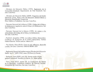 - Ministerio de Educación Pública (1975). Reglamento de la
Comunidad Estudiantil. Departamento de Vida Estudiantil, San
José, Costa Rica.

- Ministerio de Educación Pública (2009). Programas de Estudio
Educación Cívica. Tercer Ciclo de Educación General Básica y
Educación Diversificada. Proyecto de
Ética, Estética y Ciudadanía, San José, Costa Rica.

- Patronato Nacional de la Infancia (1998). Código de la Niñez y
la Adolescencia. Legislación sobre la Niñez y la Adolescencia, San
José, Costa Rica.

- Patronato Nacional de la Infancia (1999). Un vistazo a los
antecedentes del Código de la Niñez y la Adolescencia.
San José, Costa Rica.

- Paschard, Jacqueline (1996). La Cultura Política Democrática.
Cuadernos de divulgación de la Cultura Democrática. Instituto
Federal Electoral. Tercera edición. México D.F.

- Paz Schaub, Silvia (2010). Cívica en red: reflexiona, desarrolla
y actúa. San José, Costa Rica. Editorial SIEDIN, UCR


- Reglamento General de Establecimientos Oficiales de la Educación
Media. Ley N.° 3492 (1965, enero 29) Diario La Gaceta.

- Rodríguez, Irene (2009, junio 26). Jóvenes sordos dirigen	
gobierno estudiantil. Periódico La Nación. En Aldea global.

- Yarce, Jorge (2010, agosto 23). La Construcción de Valores
en la Educación. Conferencia Auditorio de Ciencias Sociales.
Universidad de Costa Rica, San José, Costa Rica.

                                                                     78
 
