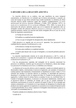 Mariano Chóliz Montañés
----------------------------------------------------------------------------------------------------------
20
20
5. DINÁMICA DE LA REACCIÓN AFECTIVA
La reacción afectiva no es estática, sino que manifiesta un curso temporal
característico, en función de si el estímulo que la elicita está presente, o ausente, así
como del tiempo en que dicho estímulo haya estado incidiendo. La dinámica de dicha
reacción afectiva puede explicarse según dos modelos complementarios: la teoría
motivacional del proceso oponente (Solomon y Corbit, 1974; Solomon, 1977) y la
teoría de la transferencia de la excitación (Zillmann, 1978, 1983). La teoría de la
motivación del proceso oponente asume que en la respuesta del organismo ante un
instigador existen dos procesos afectivos: proceso-a y proceso-b. El proceso-a es la
respuesta primaria, natural, de reacción ante dicho instigador (RI en el caso de un EI).
Tiene las siguientes características:
a) Tiempo de reacción corto.
b) Establece su amplitud máxima rápidamente.
c) Una vez que el instigador ha desaparecido, decae rápidamente.
Cada proceso-a es seguido por un proceso-b, oponente. Los procesos-b tienen
cualidad afectiva opuesta a la del proceso-a y son:
a) De latencia o tiempo de reacción largo.
b) Lentos para establecer su amplitud máxima.
c) Lentos para decaer una vez que el instigador y su reacción primaria (proceso-
a) han cesado.
La emoción experienciada consiste en la suma del proceso-a y del b y varía en
función de la presencia o ausencia del instigador de la reacción emocional y de la
evolución de los procesos a y b
Con las presentaciones repetidas del instigador de la reacción emocional los
procesos-a se debilitan, mientras que los procesos-b se fortalecen y duran más tiempo.
Los procesos-b se fortalecen con el uso y se debilitan con el desuso.
La dinámica de la reacción afectiva sería la siguiente: cuando un estímulo aparece se
desencadena rápida e intensamente el proceso-a (agitación, por ejemplo). El proceso-b
(calma) aparece más lentamente. Exteriormente se manifiesta el estado-A (fase 1). Si el
estímulo que produce la reacción afectiva se mantiene, la intensidad del proceso-a
disminuye y se produce la fase de adaptación (fase 2). Cuando los dos procesos a y b
(agitación y calma) tienen la misma fuerza se produce la fase de estabilidad (fase 3).
Cuando el instigador desaparece, el proceso-a se desvanece rápidamente, mientras que
el proceso-b todavía se mantiene un tiempo, por lo que es cuando realmente se
manifiesta exteriormente el estado-B, contrario al estado-A (fase 4). En el ejemplo que
estamos comentando, es el momento en el que después de desaparecer la situación que
producía una intensa agitación el organismo se encuentra en un estado de hipoactivación
y atonía generalizada. Si no vuelve a aparecer el instigador emocional poco a poco se va
volviendo a la normalidad (fase 5).
El patrón estándar de la dinámica afectiva tiene 5 fases:
1) techo de A
 