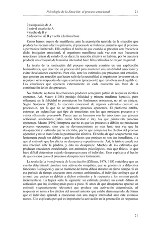 Psicología de la Emoción: el proceso emocional
----------------------------------------------------------------------------------------------------------
21
21
2) adaptación de A
3) nivel estable de A
4) techo de B y
5) descenso de B y vuelta a la línea base
Como hemos puesto de manifiesto, ante la exposición repetida de la situación que
produce la reacción afectiva primaria, el proceso-b se fortalece, mientras que el proceso-
a permanece inalterado. Ello explica el hecho de que cuando se presenta con frecuencia
dicho instigador emocional, el organismo manifiesta cada vez con más frecuencia
reacciones típicas de estado-B, es decir, la reacción afectiva se habitua, por lo que para
producir una emoción de la misma intensidad hace falta estímulos de mayor magnitud.
La teoría de la motivación del proceso oponente consiste en una explicación
homeostática, que describe un proceso útil para mantener una estabilidad emocional y
evitar desviaciones excesivas. Para ello, ante los estímulos que provocan una emoción,
que generan una reacción que hacen salir de la neutralidad al organismo (procesos-a), se
requieren otras respuestas de signo contrario (procesos-b) que restablezcan el equilibrio.
Las emociones que aparecen externamente en cada momento son fruto de la
combinación de los dos procesos.
No obstante, no todas las emociones producen semejante patrón de respuesta afectiva
oponente. Así, Mauro (1988) produjo felicidad y tristeza mediante hipnosis, pero
sólamente en la felicidad se constataron los fenómenos oponentes, no así en tristeza.
Según Solomon (1980), la reacción emocional de algunos estímulos consiste en
procesos-b, por lo que no se producen procesos oponentes. El problema estriba,
entonces en indentificar qué tipo de emociones son las que producen procesos-a y
cuáles sólamente procesos-b. Parece que en humanos son las emociones que generan
activación autonómica (tales como felicidad e ira), las que producirán procesos
oponentes. Mauro (1992) interpreta que no es que los procesos-a débiles no produzcan
procesos oponentes, sino que su desvanecimiento es más lento una vez que ha
desaparecido el estímulo que lo elicitaba, por lo que compensa los efectos del proceso
oponente y no se manifiesta la postreacción afectiva. El hecho de que desaparezcan más
lentamente puede ser debido a que los efectos que produce no son tan inmediatos, o a
que el estímulo que los elicita no desaparece repentinamente. Así, la tristeza puede ser
una reacción ante la pérdida, y ésta no desaparece. Muchos de los estímulos que
producen reacciones emocionales son estímulos psicológicos, más que físicos, lo que
hace difícil determinar cuándo desaparecen para el individuo. Esto explicaría el hecho
de que en esos casos el proceso-a desapareciera lentamente.
La teoría de la transferencia de la excitación (Zillman, 1978, 1983) establece que un
evento determinado produce una activación simpática, que se generaliza a diferentes
funciones fisiológicas y que se mantiene de forma difusa durante un cierto tiempo. Si en
ese periodo de tiempo aparecen otros eventos ambientales, el individuo atribuye que el
arousal que padece es debido a dichos estímulos y la respuesta a los mismos puede
incrementarse. La lógica sería la siguiente: un estímulo produce un estado difuso de
activación que irá disminuyendo poco a poco. Si antes de que desaparezca aparece un
estímulo (supuestamente relevante) que produce una activación determinada, tal
respuesta se suma a los efectos del arousal anterior que estaba disminuyendo, de forma
que el individuo aprende a reaccionar con una mayor intensidad ante este estímulo
nuevo. Ello explicaría por qué es importante la activación en la generación de respuestas
 