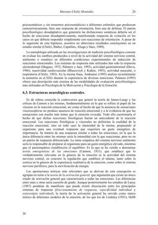 Mariano Chóliz Montañés
----------------------------------------------------------------------------------------------------------
26
26
psicosomáticos y sin trastornos psicosomáticos) a diferentes estímulos que produzcan
característicamente, bien una respuesta de orientación, bien una de defensa. El patrón
psicofisiológico desadaptativo que generaría las disfunciones somáticas debería ser el
hecho de reaccionar desadaptativamente, manifestando respuesta de evitación en los
casos en que debiera responder simplemente con reacciones de orientación. A pesar de
lo sugerente de esta hipótesis, nosotros no obtuvimos resultados concluyentes en un
estudio similar (Chóliz, Ibáñez, Capafóns, Aliaga y Sáez, 1989).
La metodología utilizada en las investigaciones de tradición psicofisiológica consiste
en evaluar los cambios producidos a nivel de la actividad del sistema nervioso central,
autónomo o somático en diferentes condiciones experimentales de inducción de
reacciones emocionales. Los sistemas de respuesta más utilizados han sido la respuesta
electrodermal (Shagass, 1972; Palmero y Jara, 1993), actividad gastrointestinal (Davis,
1986), reactividad cardiovascular (Blascovich y Katkin, 1993), actividad muscular, o
respiratoria (Chóliz, 1993). En la misma línea, Andreassi (1995) analiza recientemente
la asimetría en el EEG durante la experiencia de diversas emociones. Palmero (1993)
ofrece una descripción más extensa de las modalidades de evaluación psicofisiológica
más utilizadas en Psicología de la Motivación y Psicología de la Emoción.
6.3. Estructuras neurológicas centrales.
Es de sobras conocida la controversia que generó la teoría de James-Lange y las
críticas de Cannon a las mismas, fundamentalmente en lo que se refiere al papel de las
vísceras en la reacción emocional, así como al hecho de que la ausencia de sensaciones
visceroceptivas no produce ausencia de reacción emocional y a la evidencia de que las
sensaciones son mucho más lentas que la emoción evocada. Todo ello cuestionaría el
hecho de que dichas reacciones fisiológicas fueran un antecedente de la reacción
emocional. Las reacciones fisiológicas y viscerales no definirían la cualidad de la
reacción emocional, sino en todo caso la intensidad de la misma, preparando al
organismo para una eventual respuesta que requiriera un gasto energético de
importancia. Se trataría de una respuesta similar a todas las emociones, en la que la
única diferencia entre las mismas sería la intensidad con la que reaccionan, pero no en
un patrón de respuesta diferenciado. La rama simpática del sistema nervioso autónomo
sería la responsable de preparar al organismo para un gasto energético elevado, mientras
que el parasimpático restablecería el equilibrio. Es lo que se ha venido a denominar
teoría emergentista de las emociones (Cannon, 1931), que establece que lo
verdaderamente relevante en la génesis de la emoción es la actividad del sistema
nervioso central, en concreto la regulación que establece el tálamo, tanto sobre la
corteza en la génesis de la experiencia cualitativa de la emoción, como sobre el sistema
nervioso periférico, para la movilización de energía.
Las aportaciones teóricas más relevantes que se derivan de esta concepción se
agrupan en torno a la teoría de la activación general, que argumenta que existe un único
estado de activación general que caracterizaría a todas las emociones. Las diferencias
entre unas y otras sería cuestión de grado. Aunque posteriormente los estudios de Lacey
(1967) pondrían de manifiesto que puede existir disociación entre los principales
sistemas de respuesta (fraccionamiento de respuesta, especificidad individual y
estereotipia individual), la teoría de la activación general ha servido como marco
teórico de diferentes modelos de la emoción, de los que los de Lindsley (1951), Hebb
 