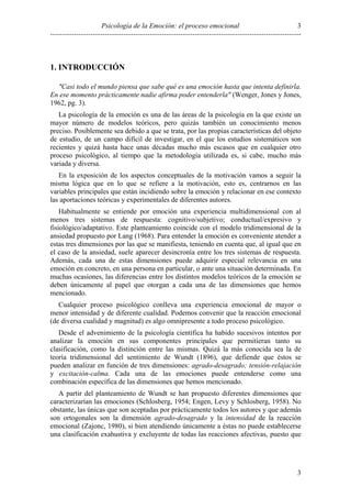 Psicología de la Emoción: el proceso emocional
----------------------------------------------------------------------------------------------------------
3
3
1. INTRODUCCIÓN
"Casi todo el mundo piensa que sabe qué es una emoción hasta que intenta definirla.
En ese momento prácticamente nadie afirma poder entenderla" (Wenger, Jones y Jones,
1962, pg. 3).
La psicología de la emoción es una de las áreas de la psicología en la que existe un
mayor número de modelos teóricos, pero quizás también un conocimiento menos
preciso. Posiblemente sea debido a que se trata, por las propias características del objeto
de estudio, de un campo difícil de investigar, en el que los estudios sistemáticos son
recientes y quizá hasta hace unas décadas mucho más escasos que en cualquier otro
proceso psicológico, al tiempo que la metodología utilizada es, si cabe, mucho más
variada y diversa.
En la exposición de los aspectos conceptuales de la motivación vamos a seguir la
misma lógica que en lo que se refiere a la motivación, esto es, centrarnos en las
variables principales que están incidiendo sobre la emoción y relacionar en ese contexto
las aportaciones teóricas y experimentales de diferentes autores.
Habitualmente se entiende por emoción una experiencia multidimensional con al
menos tres sistemas de respuesta: cognitivo/subjetivo; conductual/expresivo y
fisiológico/adaptativo. Este planteamiento coincide con el modelo tridimensional de la
ansiedad propuesto por Lang (1968). Para entender la emoción es conveniente atender a
estas tres dimensiones por las que se manifiesta, teniendo en cuenta que, al igual que en
el caso de la ansiedad, suele aparecer desincronía entre los tres sistemas de respuesta.
Además, cada una de estas dimensiones puede adquirir especial relevancia en una
emoción en concreto, en una persona en particular, o ante una situación determinada. En
muchas ocasiones, las diferencias entre los distintos modelos teóricos de la emoción se
deben únicamente al papel que otorgan a cada una de las dimensiones que hemos
mencionado.
Cualquier proceso psicológico conlleva una experiencia emocional de mayor o
menor intensidad y de diferente cualidad. Podemos convenir que la reacción emocional
(de diversa cualidad y magnitud) es algo omnipresente a todo proceso psicológico.
Desde el advenimiento de la psicología científica ha habido sucesivos intentos por
analizar la emoción en sus componentes principales que permitieran tanto su
clasificación, como la distinción entre las mismas. Quizá la más conocida sea la de
teoría tridimensional del sentimiento de Wundt (1896), que defiende que éstos se
pueden analizar en función de tres dimensiones: agrado-desagrado; tensión-relajación
y excitación-calma. Cada una de las emociones puede entenderse como una
combinación específica de las dimensiones que hemos mencionado.
A partir del planteamiento de Wundt se han propuesto diferentes dimensiones que
caracterizarían las emociones (Schlosberg, 1954; Engen, Levy y Schlosberg, 1958). No
obstante, las únicas que son aceptadas por prácticamente todos los autores y que además
son ortogonales son la dimensión agrado-desagrado y la intensidad de la reacción
emocional (Zajonc, 1980), si bien atendiendo únicamente a éstas no puede establecerse
una clasificación exahustiva y excluyente de todas las reacciones afectivas, puesto que
 