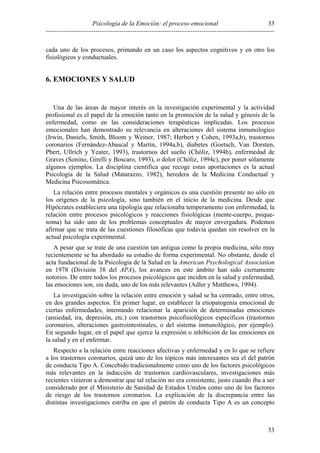 Psicología de la Emoción: el proceso emocional
----------------------------------------------------------------------------------------------------------
33
33
cada uno de los procesos, primando en un caso los aspectos cognitivos y en otro los
fisiológicos y conductuales.
6. EMOCIONES Y SALUD
Una de las áreas de mayor interés en la investigación experimental y la actividad
profesional es el papel de la emoción tanto en la promoción de la salud y génesis de la
enfermedad, como en las consideraciones terapéuticas implicadas. Los procesos
emocionales han demostrado su relevancia en alteraciones del sistema inmunologico
(Irwin, Daniels, Smith, Bloom y Weiner, 1987; Herbert y Cohen, 1993a,b), trastornos
coronarios (Fernández-Abascal y Martín, 1994a,b), diabetes (Goetsch, Van Dorsten,
Pbert, Ullrich y Yeater, 1993), trastornos del sueño (Chóliz, 1994b), enfermedad de
Graves (Sonino, Girelli y Boscaro, 1993), o dolor (Chóliz, 1994c), por poner sólamente
algunos ejemplos. La disciplina científica que recoge estas aportaciones es la actual
Psicología de la Salud (Matarazzo, 1982), heredera de la Medicina Conductual y
Medicina Psicosomática.
La relación entre procesos mentales y orgánicos es una cuestión presente no sólo en
los orígenes de la psicología, sino también en el inicio de la medicina. Desde que
Hipócrates estableciera una tipología que relacionaba temperamento con enfermedad, la
relación entre procesos psicológicos y reacciones fisiológicas (mente-cuerpo, psique-
soma) ha sido uno de los problemas conceptuales de mayor envergadura. Podemos
afirmar que se trata de las cuestiones filosóficas que todavía quedan sin resolver en la
actual psicología experimental.
A pesar que se trate de una cuestión tan antigua como la propia medicina, sólo muy
recientemente se ha abordado su estudio de forma experimental. No obstante, desde el
acta fundacional de la Psicología de la Salud en la American Psychological Association
en 1978 (División 38 del APA), los avances en este ámbito han sido ciertamente
notorios. De entre todos los procesos psicológicos que inciden en la salud y enfermedad,
las emociones son, sin duda, uno de los más relevantes (Adler y Matthews, 1994).
La investigación sobre la relación entre emoción y salud se ha centrado, entre otros,
en dos grandes aspectos. En primer lugar, en establecer la etiopatogenia emocional de
ciertas enfermedades, intentando relacionar la aparición de determinadas emociones
(ansiedad, ira, depresión, etc.) con trastornos psicofisiológicos específicos (trastornos
coronarios, alteraciones gastrointestinales, o del sistema inmunológico, por ejemplo).
En segundo lugar, en el papel que ejerce la expresión o inhibición de las emociones en
la salud y en el enfermar.
Respecto a la relación entre reacciones afectivas y enfermedad y en lo que se refiere
a los trastornos coronarios, quizá uno de los tópicos más interesantes sea el del patrón
de conducta Tipo A. Concebido tradicionalmente como uno de los factores psicológicos
más relevantes en la inducción de trastornos cardiovasculares, investigaciones más
recientes vinieron a demostrar que tal relación no era consistente, justo cuando iba a ser
considerado por el Ministerio de Sanidad de Estados Unidos como uno de los factores
de riesgo de los trastornos coronarios. La explicación de la discrepancia entre las
distintas investigaciones estriba en que el patrón de conducta Tipo A es un concepto
 