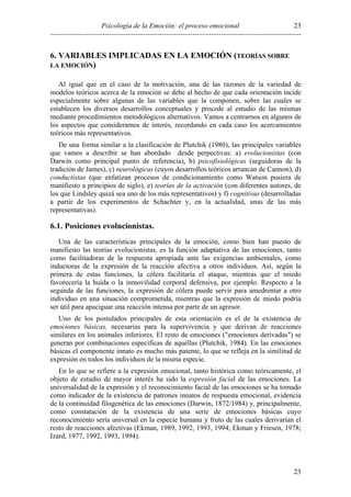 Psicología de la Emoción: el proceso emocional
----------------------------------------------------------------------------------------------------------
23
23
6. VARIABLES IMPLICADAS EN LA EMOCIÓN (TEORÍAS SOBRE
LA EMOCIÓN)
Al igual que en el caso de la motivación, una de las razones de la variedad de
modelos teóricos acerca de la emoción se debe al hecho de que cada orientación incide
especialmente sobre algunas de las variables que la componen, sobre las cuales se
establecen los diversos desarrollos conceptuales y procede al estudio de las mismas
mediante procedimientos metodológicos alternativos. Vamos a centrarnos en algunos de
los aspectos que consideramos de interés, recordando en cada caso los acercamientos
teóricos más representativos.
De una forma similar a la clasificación de Plutchik (1980), las principales variables
que vamos a describir se han abordado desde perpectivas: a) evolucionistas (con
Darwin como principal punto de referencia), b) psicofisiológicas (seguidoras de la
tradición de James), c) neurológicas (cuyos desarrollos teóricos arrancan de Cannon), d)
conductistas (que enfatizan procesos de condicionamiento como Watson pusiera de
manifiesto a principios de siglo), e) teorías de la activación (con diferentes autores, de
los que Lindsley quizá sea uno de los más representativos) y f) cognitivas (desarrolladas
a partir de los experimentos de Schachter y, en la actualidad, unas de las más
representativas).
6.1. Posiciones evolucionistas.
Una de las características principales de la emoción, como bien han puesto de
manifiesto las teorías evolucionistas, es la función adaptativa de las emociones, tanto
como facilitadoras de la respuesta apropiada ante las exigencias ambientales, como
inductoras de la expresión de la reacción afectiva a otros individuos. Así, según la
primera de estas funciones, la cólera facilitaría el ataque, mientras que el miedo
favorecería la huída o la inmovilidad corporal defensiva, por ejemplo. Respecto a la
segunda de las funciones, la expresión de cólera puede servir para amedrentar a otro
individuo en una situación comprometida, mientras que la expresión de miedo podría
ser útil para apaciguar una reacción intensa por parte de un agresor.
Uno de los postulados principales de esta orientación es el de la existencia de
emociones básicas, necesarias para la supervivencia y que derivan de reacciones
similares en los animales inferiores. El resto de emociones ("emociones derivadas") se
generan por combinaciones específicas de aquéllas (Plutchik, 1984). En las emociones
básicas el componente innato es mucho más patente, lo que se refleja en la similitud de
expresión en todos los individuos de la misma especie.
En lo que se refiere a la expresión emocional, tanto histórica como teóricamente, el
objeto de estudio de mayor interés ha sido la expresión facial de las emociones. La
universalidad de la expresión y el reconocimiento facial de las emociones se ha tomado
como indicador de la existencia de patrones innatos de respuesta emocional, evidencia
de la continuidad filogenética de las emociones (Darwin, 1872/1984) y, principalmente,
como constatación de la existencia de una serie de emociones básicas cuyo
reconocimiento sería universal en la especie humana y fruto de las cuales derivarían el
resto de reacciones afectivas (Ekman, 1989, 1992, 1993, 1994; Ekman y Friesen, 1978;
Izard, 1977, 1992, 1993, 1994).
 