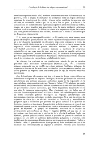 Psicología de la Emoción: el proceso emocional
----------------------------------------------------------------------------------------------------------
25
25
emociones negativas (miedo e ira) producen incrementos mayores en la misma que las
positivas, como la alegría. Si analizamos las diferencias entre las propias emociones
negativas, las reacciones de ira, miedo y tristeza suelen manifestar incrementos más
elevados en frecuencia cardiaca que las de asco. Por su parte, y referente a la
conductancia, los incrementos más significativos aparecen en las reacciones de tristeza,
miedo, ira y asco, mientras que emociones como la alegría producen variaciones
mínimas en dicha respuesta. Por último, en cuanto a la temperatura digital, la ira es la
que suele generar incrementos más elevados, mientras que el miedo se caracteriza por
un descenso en esta respuesta.
El hecho de que no hayan podido establecerse diferencias entre todas las emociones
puede ser reflejo de que se precisan otro tipo de registros fisiológicos menos utilizados
en la investigación experimental en este campo, tales como respiración, o porque de
hecho sea posible distinguirlas por la expresión facial, pero no en base a las reacciones
vegetativas. Estos resultados podrían explicarse mediante la hipótesis de la
especificidad autonómica, en concreto, mediante la existencia de programas
psicobiológicos para cada emoción que, una vez puestos en marcha, activan los
diferentes componentes (motores, autonómicos, etc.). La existencia de tales programas
psicobiológicos facilitaría la realización de conductas adaptativas relacionadas con cada
una de las emociones, tal y como hemos señalado anteriormente.
No obstante, los resultados no son concluyentes, además de que los estudios
presentan serias dificultades metodológicas (Schmidt-Atzert, 1981). Sólamente
podemos argumentar que es posible que existan patrones fisiológicos diferentes de
respuesta en función de las reacciones emocionales, pero no podemos concluir que
dichos patrones de respuesta sean consistentes para un tipo de reacción emocional
determinada.
Otro de los tópicos relevantes en este área es la asunción de que existen diferencias
individuales en el patrón de respuesta fisiológico, de forma que la reacción individual
característica ante distintas exigencias ambientales puede ser la responsable de la
susceptibilidad a determinados trastornos. Wenger y Cullen (1972) señalaron que puede
establecerse un índice del equilibrio entre las dos ramas del sistema nervioso autónomo,
al que denominó balance autonómico, que estaría directamente relacionado con la
aparición de trastornos psicosomáticos. Muy relacionado con este índice está el
concepto de estereotipia individual, la evidencia de que cada individuo puede mantener
de forma consistente patrones fisiológicos de respuesta característicos ante
determinadas exigencias ambientales o estados emocionales. Si se trata de patrones de
respuesta excesivos (por su elevada intensidad o frecuencia) y potencialmente
peligrosos (por la disfunción que generan), ello puede conducir a la aparición de
trastornos orgánicos si es expuesto frecuentemente a dichas situaciones, a pesar de que
tales condiciones no generen alteración alguna en otras personas que no manifiestan este
patrón de respuesta. Un ejemplo de estereotipia individual es el modelo de
predisposición psicobiológica de Bakal y Kaganov (1977), del que una de las
derivaciones más interesantes es la explicación de la génesis de cefaleas. Según esta
hipótesis, quienes padecen cefaleas tienden a presentar un patrón de respuesta de
evitación no sólo ante los estímulos potencialmente peligrosos, o aversivos, sino
también ante los neutros (que deberían generar una respuesta de orientación) (Vallejo y
Labrador, 1983). El procedimiento de investigación de dicha predisposición que se ha
realizado más frecuentemente es exponer a diferentes personas (con trastornos
 