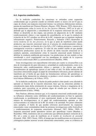 Mariano Chóliz Montañés
----------------------------------------------------------------------------------------------------------
28
28
6.4. Aspectos conductuales.
En la tradición conductista las emociones se entienden como respuestas
condicionadas que se generan cuando un estímulo neutro se asocia con un EI que es
capaz de elicitar una respuesta emocional intensa. Las primeras elaboraciones teóricas,
puestas de manifiesto por Watson (Watson y Rayner, 1920; Watson, 1925), dieron pie a
otras aportaciones como la teoría de los dos factores (Mowrer, 1947) en la que se
defiende que la adquisición y consolidación de la respuesta emocional (en este caso
fobias) se desarrolla en dos etapas, una primera de adquisición de la RC mediante
condicionamiento clásico y una segunda de consolidación, en la que la conducta de
evitación de los EC's produce un alivio de la RC, respuesta que se mantiene mediante
reforzamiento negativo. Posteriormente, Rescorla y Solomon (1967) desarrollan la
teoria moderna de los dos procesos, en la que se pone de manifiesto cómo puede
producirse una reacción emocional tanto en el proceso de condicionamiento clásico,
como en el operante, en función de si los Ed's, o EC's indican presencia o ausencia de
contingencias aversivas o apetitivas. El valor de este modelo estriba en que pueden
establecerse predicciones acerca de los efectos de dicha reacción emocional en la
conducta operante, concretamente cómo la reacción emocional puede fortalecer o
debilitar la conducta establecida previamente. Las predicciones de este modelo se han
corroborado a nivel experimental con los paradigmas de estudio de la respuesta
emocional condicionada (REC) y automodelamiento (Rachlin, 1988).
Estas investigaciones son especialmente relevantes por cuanto se circunscriben a un
área de investigación de gran relevancia y actualidad en condicionamiento, como es la
interacción entre condicionamiento clásico y operante y los efectos que ambos
procedimientos de aprendizaje ejercen el uno sobre el otro. En dicha interacción las
reacciones emocionales juegan un papel de extraordinaria relevancia, puesto además de
manifiesto por el hecho de que desde las formulaciones teóricas del aprendizaje se
asuma que dicha interacción no sólamente se produce a nivel externo, sino también a
nivel interno (Millenson y de Villiers, 1972).
En la tradición conductista, el hecho de poder predecir cómo puede verse afectada la
operante en función de la reacción emocional, hace que las emociones pierdan la
consideración (para dicha orientación) de causas internas, ficticias e imaginarias de la
conducta, para convertirse en un proceso digno de estudio por sus efectos en el
comportamiento (Chóliz, 1994d).
Para finalizar, debemos destacar que, ni la respuesta emocional condicionada ejerce
su influencia sólamente como inhibidora del condicionamiento (si bien la supresión
condicionada es posiblemente el área experimental donde se han realizado mayor
número de investigaciones), ni el papel del condicionamiento operante se ciñe
exclusivamente a la reducción de la RC de miedo o de ansiedad. Por poner sólamente
unos ejemplos, el hecho de que puedan reforzarse positivamente las respuestas
emocionales viene constatándose desde las primeras investigaciones sobre biofeedback
y condicionamiento de respuestas emocionales (Kimmel, 1967; Miller, 1969). la
respuesta emocional puede aprenderse incluso por aprendizaje vicario (Bandura y
Rosenthal, 1966), mantenerse aún en condiciones que debieran producir extinción de la
RC, tal y como se pone de manifiesto en el modelo de incubación de ansiedad
(Eysenck, 1968, 1985; Chorot, 1989), al tiempo que las modificaciones en el proceso de
contingencia pueden acarrear severas alteraciones emocionales, como se evidencia en
 