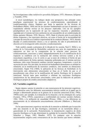 Psicología de la Emoción: el proceso emocional
----------------------------------------------------------------------------------------------------------
29
29
las investigaciones sobre indefensión aprendida (Seligman, 1975: Abramson, Seligman
y Teasdale, 1978).
A nivel metodológico, los trabajos desde esta perspectiva han utilizado como
paradigma experimental los procesos de condicionamiento, especialmente el
condicionamiento clásico. Digamos que hasta la aparición de las técnicas de
biofeedback (Miller, 1969) uno de los axiomas fundamentales era que el operante y el
respondiente diferían incluso en los procesos implicados. Uno de los ejemplos
paradigmáticos era la suposición de que las respuestas viscerales y glandulares,
reguladas por el sistema nervioso autónomo no son susceptibles de ser condicionadas de
forma operante (Skinner, 1938; Mowrer, 1947). Dada la relación entre la actividad de
dichas respuestas y las reacciones afectivas, así como el hecho de la incomodidad del
concepto de emoción en el análisis experimental de la conducta (Skinner, 1953), durante
décadas el condicionamiento clásico, y no el operante, ha sido el procedimiento de
elección en la investigación sobre emoción y condicionamiento.
Todo cambió cuando a principios de la década de los sesenta, Neal E. Miller y su
equipo de la Universidad de Rockefeller realizaron una serie de experimentos que
supusieron un hito en la comprensión de la relación entre procesos de
condicionamiento, emociones y salud. Independientemente de si la modificación de la
respuesta se establecía con la mediación del sistema nervioso central y de la
musculatura esquelética, o no, lo cierto es que se puso de evidencia el hecho de que
podía condicionarse de forma operante respuestas gobernadas por el sistema nervioso
autónomo, tales como frecuencia cardiaca, presión sanguínea, temperatura, o nivel de
secreción de orina. Por otro lado, las técnicas de biofeedback demostraron su utilidad no
sólamente en la modificación de trastornos somáticos, sino también en alteraciones
emocionales. Según Vila (1984), la aplicación de las técnicas de biofeeback en la
intervención ante alteraciones emocionales se basa en el hecho de que es el
procedimiento más eficaz en la modificación del patrón fisiológico de la reacción
emocional. Servirá tanto para modificar o eliminar las reacciones fisiológicas
características de las alteraciones emocionales, como para la inducción de patrones
fisiológicos propios de estados emocionales adaptativos.
6.5. Variables cognitivas.
Según algunos autores la emoción es una consecuencia de los procesos cognitivos.
Las diferencias entre los diferentes acercamientos teóricos estriba en el papel que le
otorgan a determinado proceso en la génesis de la reacción emocional (Cano, 1995a,
1995b) como, por ejemplo, la evaluación de la situación y de las estrategias de coping
(Lazarus, 1991a, 1991b), expectativas y conformidad con normas sociales (Scherer,
1984, 1992), a la atribución de causalidad (Weiner, 1986), o a las diferencias en
procesamiento de la información emocionalmente relevante (Mathews y MacLeod,
1994).
En las aproximaciones cognitivas iniciales de la emoción se defendia que la reacción
ante una situación es de tipo fisiológico, consistente en un incremento difuso y
generalizado de la activación. Posteriormente, la interpretación cognitiva de dicha
reacción fisiológica es la que determinará la cualidad de la emoción (Marañón, 1924;
Schachter y Singer, 1962; Mandler, 1975). En cualquier caso la emoción
necesariamente surgiría como consecuencia de los dos factores que hemos señalado:
 