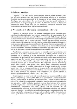 Mariano Chóliz Montañés
----------------------------------------------------------------------------------------------------------
32
32
d. Imágenes mentales.
Lang (1977, 1979, 1990) postula que las imágenes mentales pueden entenderse como
una estructura proposicional que incluye componentes perceptivos y semánticos.
Semejante estructura proposicional de la imagen es la que induce las reacciones
fisiológicas que acompañan a las emociones, de forma que puede utilizarse el
entrenamiento en imaginación para el control de diferentes procesos o alteraciones
emocionales (Lang, 1979), dado que las respuestas fisiológicas inducidas están
directamente relacionadas con el tipo de imagen entrenada.
e. Procesamiento de información emocionalmente relevante
(Mathews y MacLeod, 1994). Los estados emocionales (tanto normales como
patológicos) están relacionados con patrones característicos de procesamiento de la
información emocionalmente relevante (Mathews y MacLeod, 1994). Así, por ejemplo,
la excesiva atención a la información amenazante puede generar reacciones de ansiedad,
de la misma forma que la incapacidad para eliminar los pensamientos intrusivos
negativos autorreferentes genera episodios depresivos. Las diferencias individuales en el
procesamiento de información emocionalmente relevante es el componente cognitivo de
la vulnerabilidad diferencial a trastornos emocionales, de las cuales el fracaso de las
técnicas que intentan eliminar la información amenazante bajo condiciones de estrés es
una de las principales causas originarias de las alteraciones afectivas.
Para finalizar centraremos nuestra atención en una de las controversias teóricas más
destacables en el estudio de la emoción, como es el debate generado acerca de la
relevancia de la cognición y de los fundamentos fisiológicos en la génesis de
emociones, o de la primacía de una sobre otra. Quienes defienden posturas cognitivistas
argumentan que los procesos cognitivos son necesarios para que se produzca una
emoción, que sin dicha actividad cognoscitiva no se produciría emoción alguna y que
cualquier reacción que se evocara carecería del componente afectivo (Schachter y
Singer, 1962; Lazarus, 1984; Averill, 1982; Arnold, 1960). Para quienes defienden
posturas biologicistas, la emoción puede evocarse sin tener en cuenta los aspectos
cognitivos, y ello se pone de manifiesto en los casos en los que se estimulan ciertas
estructuras subcorticales, como el sistema límbico, o en los que se generan emociones
por el mero hecho de una expresión facial característica, tal y como defiende la
hipótesis del feedback facial (Tomkins, 1962, 1963, 1980).
En este aspecto, la controversia más conocida quizá sea la que se estableció entre
Zajonc (1980, 1984) y Lazarus (1982, 1984), en lo que se refiere a la relevancia de los
procesos cognitivos en la emoción. Mientras que para Lazarus lo esencial son los
procesos de valoración y reevaluación, para Zajonc los procesos cognitivos no siempre
son necesarios y pueden producirse reacciones afectivas sin el concurso de los mismos,
apelando simplemente a reacciones fisiológicas. Después de una lectura de réplicas y
contrarréplicas, convenimos con Cano (1995a) que en ocasiones en sus
contraargumentos parece que no están tratando de los mismos fenómenos, que manejan
conceptos distintos y metodologías de estudio diferentes, pero que cuando abordan una
misma cuestión las coincidencias son mucho más abundantes que las discordancias, al
tiempo que la diferencia fundamental estriba simplemente en la relevancia que otorgan a
 