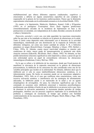 Mariano Chóliz Montañés
----------------------------------------------------------------------------------------------------------
34
34
multidimensional que abarca diferentes aspectos conductuales, cognitivos y
emocionales y debería ser alguna característica específica de este complejo la
responsable de la génesis de los trastornos cardiovasculares. Parece que la dimensión
especialmente relacionada con la enfermedad coronaria es la hostilidad (Smith, 1992).
En cuanto a la hipertensión, Markovitz, Matthews, Kannel, Cobb y D'Agostino
(1993) en el prestigioso Framingham Heart Study lograron predicciones
extraordinariamente elevadas de la incidencia de hipertensión en base a las
puntuaciones en ansiedad, con independencia de la edad, obesidad, consumo de alcohol
o tabaco y hematocrito.
Depresión, ansiedad y estrés son, con toda seguridad, las reacciones emocionales
sobre las que más se ha estudiado su relación en la génesis de alteraciones en la salud.
Tanto el estrés como depresión están relacionados con el descenso de la actividad
inmunológica, manifestada por una disminución de la respuesta de linfocitos ante
diferentes mitógenos, así como una menor cantidad de células T, B, o linfocitos
granulares en sangre (Kiecolt-Glaser, Cacioppo, Malarkey y Glaser, 1992; Herbert y
Cohen, 1993a, b). Además, cuanta mayor reactividad simpática se muestre ante
condiciones de estrés, mayor grado de inmunosupresión se producirá ante dicha
situación estresora (Zakowski, McAllister, Deal y Baum, 1992). No obstante, no han
podido demostrarse relaciones significativas entre depresión y cáncer, a pesar de que en
esta enfermedad ejerza un papel de extraordinaria relevancia las alteraciones
inmunológicas (Zonderman, Costa y McCrae, 1989)
En lo que se refiere a la inhibición de las emociones, desde que Freud pusiera de
manifiesto la relevancia de la represión emocional en la génesis de alteraciones
psicosomáticas, la inhibición de las emociones ha sido considerada como una de las
variables principales que inciden en la enfermedad. No obstante, debemos decir que la
inhibición por sí sola no causa indefectiblemente alteraciones somáticas, ni es
inherentemente insana. De hecho en ocasiones puede ser un mecanismo adaptativo
(Pennebaker, 1993). Sólo en el caso que confluyan otras características, como una
excesiva activación somática, o interferencia con las estrategias de afrontamiento
adecuadas, la inhibición puede ir en menoscabo de la salud y ser un agente
etiopatogénico de envergadura. Así pues, las relaciones significativas que se han
constatado en ocasiones entre inhibición emocional y trastornos psicofisiológicos
posiblemente sean debidas al hecho de que la inhibición es un proceso activo que, lejos
de disminuir la activación autonómica, la incrementa durante periodos de tiempo
prolongados, interfiere con los procesos cognitivos implicados en la asimilación del
problema y estrategias de resolución, al tiempo que produce con facilidad
condicionamiento de las reacciones de inhibición (Wegner, Shortt, Blake y Page, 1990;
Pennebaker, 1993).
 