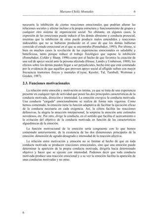 Mariano Chóliz Montañés
----------------------------------------------------------------------------------------------------------
6
6
necesaria la inhibición de ciertas reacciones emocionales que podrían alterar las
relaciones sociales y afectar incluso a la propia estructura y funcionamiento de grupos y
cualquier otro sistema de organización social. No obstante, en algunos casos, la
expresión de las emociones puede inducir el los demás altruismo y conducta prosocial,
mientras que la inhibición de otras puede producir malos entendidos y reacciones
indeseables que no se hubieran producido en el caso de que los demás hubieran
conocido el estado emocional en el que se encontraba (Pennebaker, 1993). Por último, si
bien en muchos casos la revelación de las experiencias emocionales es saludable y
beneficiosa, tanto porque reduce el trabajo fisiológico que supone la inhibición
(Pennebaker, Colder y Sharp, 1990) como por el hecho de que favorece la creación de
una red de apoyo social ante la persona afectada (House, Landis y Umberson, 1988), los
efectos sobre los demás pueden llegar a ser perjudiciales, hecho éste que está constatado
por la evidencia de que aquéllos que proveen apoyo social al afligido sufren con mayor
frecuencia trastornos físicos y mentales (Coyne, Kessler, Tal, Turnbull, Wortman y
Greden, 1987).
2.3. Funciones motivacionales
La relación entre emoción y motivación es íntima, ya que se trata de una experiencia
presente en cualquier tipo de actividad que posee las dos principales características de la
conducta motivada, dirección e intensidad. La emoción energiza la conducta motivada.
Una conducta "cargada" emocionalmente se realiza de forma más vigorosa. Como
hemos comentado, la emoción tiene la función adaptativa de facilitar la ejecución eficaz
de la conducta necesaria en cada exigencia. Así, la cólera facilita las reacciones
defensivas, la alegría la atracción interpersonal, la sorpresa la atención ante estímulos
novedosos, etc. Por otro, dirige la conducta, en el sentido que facilita el acercamiento o
la evitación del objetivo de la conducta motivada en función de las características
alguedónicas de la emoción.
La función motivacional de la emoción sería congruente con lo que hemos
comentado anteriormente, de la existencia de las dos dimensiones principales de la
emoción: dimensión de agrado-desagrado e intensidad de la reacción afectiva.
La relación entre motivación y emoción no se limitan al hecho de que en toda
conducta motivada se producen reacciones emocionales, sino que una emoción puede
determinar la aparición de la propia conducta motivada, dirigirla hacia determinado
objetivo y hacer que se ejecute con intensidad. Podemos decir que toda conducta
motivada produce una reacción emocional y a su vez la emoción facilita la aparición de
unas conductas motivadas y no otras.
 
