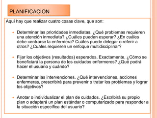 PLANIFICACION
Aquí hay que realizar cuatro cosas clave, que son:
 Determinar las prioridades inmediatas. ¿Qué problemas requieren
una atención inmediata? ¿Cuáles pueden esperar? ¿En cuáles
debe centrarse la enfermera? Cuáles puede delegar o referir a
otros? ¿Cuáles requieren un enfoque multidisciplinar?
 Fijar los objetivos (resultados) esperados. Exactamente, ¿Cómo se
beneficiará la persona de los cuidados enfermeros? ¿Qué podrá
hacer el usuario y cuándo?
 Determinar las intervenciones. ¿Qué intervenciones, acciones
enfermeras, prescribirá para prevenir o tratar los problemas y lograr
los objetivos?
 Anotar o individualizar el plan de cuidados. ¿Escribirá su propio
plan o adaptará un plan estándar o computarizado para responder a
la situación específica del usuario?
 