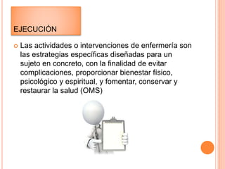 EJECUCIÓN
 Las actividades o intervenciones de enfermería son
las estrategias específicas diseñadas para un
sujeto en concreto, con la finalidad de evitar
complicaciones, proporcionar bienestar físico,
psicológico y espiritual, y fomentar, conservar y
restaurar la salud (OMS)
 