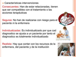  Características intervenciones
Consecuentes: Han de estar relacionadas, tienen
que ser compatibles con el tratamiento o las
acciones terapéuticas
Seguras: No han de realizarse con riesgo para el
paciente ni la enfermera
Individualizadas: Es individualizado por que cada
diagnostico se ajusta a un paciente por tanto el
diagnostico es totalmente individualizado
Realista: Hay que contar con los recursos de la
enfermera, del paciente y de la institución
 
