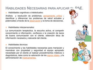HABILIDADES NECESARIAS PARA APLICAR EL PAE.
 Habilidades cognitivas o intelectuales:
Análisis y resolución de problemas; pensamiento crítico ;
identificar y diferenciar los problemas de salud actuales y
potenciales a través de la observación y la toma de decisiones.
 Habilidades interpersonales:
La comunicación terapéutica, la escucha activa, el compartir
conocimiento e información, confianza o la creación de lazos
de buena comunicación con el cliente, obtención ética de
información necesaria y relevante del cliente.
 Habilidades técnicas:
El conocimiento y las habilidades necesarias para manipular y
maniobrar con propiedad y seguridad el equipo apropiado
necesitado por el cliente al realizar procedimientos médicos o
diagnósticos, tales como la valoración de los signos vitales, y la
administración de medicamentos.
 