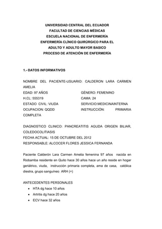 UNIVERSIDAD CENTRAL DEL ECUADOR
                 FACULTAD DE CIENCIAS MÉDICAS
               ESCUELA NACIONAL DE ENFERMERÍA
           ENFERMERÍA CLÍNICO QUIRÚRGICO PARA EL
                ADULTO Y ADULTO MAYOR BASICO
             PROCESO DE ATENCIÓN DE ENFERMERÍA




1.- DATOS INFORMATIVOS


NOMBRE DEL PACIENTE-USUARIO: CALDERON LARA CARMEN
AMELIA
EDAD: 97 AÑOS                        GÉNERO: FEMENINO
H.CL: 555319                         CAMA: 24
ESTADO CIVIL: VIUDA                  SERVICIO:MEDICINAINTERNA
OCUPACION: QQDD                      INSTRUCCIÓN:           PRIMARIA
COMPLETA


DIAGNOSTICO CLINICO: PANCREATITIS AGUDA ORIGEN BILIAR,
COLEDOCOLITIASIS
FECHA ACTUAL: 15 DE OCTUBRE DEL 2012
RESPONSABLE: ALCOCER FLORES JESSICA FERNANDA


Paciente Calderón Lara Carmen Amelia femenina 97 años        nacida en
Riobamba residente en Quito hace 30 años hace un año reside en hogar
geriátrico, viuda, instrucción primaria completa, ama de casa, católica
diestra, grupo sanguíneo ARH (+)


ANTECEDENTES PERSONALES
      HTA dg hace 10 años
      Artritis dg hace 20 años
      ECV hace 32 años
 