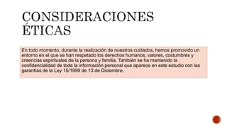 En todo momento, durante la realización de nuestros cuidados, hemos promovido un
entorno en el que se han respetado los derechos humanos, valores, costumbres y
creencias espirituales de la persona y familia. También se ha mantenido la
confidencialidad de toda la información personal que aparece en este estudio con las
garantías de la Ley 15/1999 de 13 de Diciembre.
 