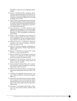 Disponible en: http://www.uib.es/depart/gte/ambien-
    tes.html
20. Salinas J. Enseñanza ﬂexible, aprendizaje abierto.
    Las redes como herramientas para la formación. En:
    Cebrián M. Recursos tecnológicos para los procesos
    de enseñanza y aprendizaje. Málaga: ICE/Universidad
    de Málaga; 1997. p. 54-64.
21. Salinas J. Redes y desarrollo profesional del docente:
    entre el dato serendipiti y el foro de trabajo colaborati-
    vo. Prof Rev Curríc Form Profr [internet] 1998 [acceso
    30 septiembre 2007]; 2(1). Disponible en: http://www.
    uib.es/depart/gte/docente.html
22. García-Valcárcel A. El debate telemático como
    experiencia de aprendizaje en el aula universitaria.
    EDUTEC´99 [internet]1999 [acceso 2 octubre 2007].
    Disponible en : http://tecnologiaedu.us.es/edutec/pa-
    ginas/36.html
23. Salinas J. ¿Qué se entiende por una institución de
    educación superior ﬂexible? En: Cabero J, Salinas J,
    et al, coordinadores. Las nuevas tecnologías para la
    mejora educativa. Sevilla: Kronos; 2000. p. 451-66.
24. Gallego D, Alonso C, coordinadores. Integración
    curricular de los recursos tecnológicos. Barcelona:
    Oikos-Tau; 1996. p. 31-64.
25. Nassif R. Teoria de la educación, problemática pe-
    dagógica contemporánea. Madrid: Cincel-Kapelusz;
    1985. p. 70-85.
26. Directiva 77/452/CEE del Consejo de 1977. Diario
    Oﬁcial L, n° 176, (15 de julio de1977).
27. Directiva 2005/36/CE del Parlamento Europeo del
    Consejo de 7 de septiembre de 2005. Diario Oﬁcial
    de la Unión Europea, (30 septiembre 2005).
28. Ordenación de las profesiones sanitarias. Ley de
    44/2003 de 21 de noviembre. Boletín Oﬁcial del
    Estado, n° 280, (22-11-2003).
29. Serrano Gallardo P, Martínez Marcos M. La tutoriza-
    ción de prácticas clínicas en pregrado de enfermería.
    Metas Enferm. 2008;11(3):28-32.
30. Schön D. El profesional reﬂexivo: como piensan los
    profesionales cuando actúan. Barcelona: Paidos; 1998.
    239 p.
31. De Benito B. Posibilidades educativas de las “web-
    tools”. Palma de Mallorca: Universitat Illes Balears;
    2000. 52 p.
32. De Benito B. Herramientas para la creación, distribu-
    ción y gestión de cursos a través de Internet. Edutec
    [internet] 2000 [acceso16 junio de 2007]; (12). Dispo-
    nible en: http://edutec.rediris.es/Revelec2/Revelec12/
    deBenito.html
33. Campuzano A. Tecnologías audiovisuales y educa-
    ción. Una visión desde la práctica. Madrid: Akal;
    1992. 123 p.




           Universidad de Antioquia • Facultad de Enfermería • Investigación y Educación en Enfermería • Medellín, Vol. XXVI N.o 2 • Suplemento • Septiembre de 2008   159
 