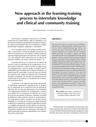 Educación / Education




          New approach in the learning-training
            process to interrelate knowledge
           and clinical and community training
                                                Ángela Sanjuán Quiles, José Ramón Martínez Riera




      Este derecho, claramente enmarcado en el ámbito                                       ABSTRACT
asistencial de la Salud Pública, debe ser abordado en los
procesos de enseñanza-aprendizaje de las futuras enferme-
ras, dada la necesidad de ofrecer a la población cuidados                                   The aim of this trial is to analyze how knowledge is
profesionales integrales, integrados y continuados.                                         interrelated, considering teachers, students and nurses.
                                                                                            Practice allows experiential learning. Theory and
       En la sociedad actual, en constantes cambios cultu-                                  practice have been historically divided and this has
rales, en los modos y formas de abordar los procesos de                                     a greater importance in nursing. The new European
salud, convertirse en un “ser cuidador” implica responder                                   Higher Education Area allows a greater and better
a las necesidades particulares de la persona y de su entorno                                interrelation of the clinical thoughtful learning, letting
“La vida enfermera debe interactuar con la vida de las                                      students, teachers and professionals learn throughout
personas cuidadas, con toda la riqueza de matices” (2).                                     their lives and adapt to the community needs. Changes
                                                                                            in higher education are made on the basis of new meth-
      Se podría aﬁrmar que la práctica es un espacio de                                     odological approaches that make possible to face suc-
servicio y para la construcción de competencias; un es-                                     cessfully the new teaching-learning situations. Teach-
pacio para la reﬂexión y para la acción; un espacio para                                    ers must teach students how to learn. Professionals in
el acompañamiento y para la ayuda; un espacio para la                                       the clinical and community training, must carry out a
solidaridad y para la defensa de los derechos humanos; un                                   work of development of new concepts and theoretical
espacio para la creatividad. Es por ello que son muchas                                     knowledge from specific situations. They must also
las cuestiones que surgen en relación con la formación                                      integrate and interrelate learning resources.The aims
de grado y postgrado y la relación teoría/práctica para la                                  that we expect to achieve within the European Higher
construcción de las materias y la evaluación de la compe-                                   Education Area are to increase the students’ autonomy;
                                                                                            overcome distance barriers; improve the time to gain
tencia profesional (3).
                                                                                            access to the learning; achieve a greater interaction
      La práctica es un espacio de privilegio que permite                                   and have the opportunity to share the control of the
el aprendizaje experiencial, aprendizaje que se produce                                     learning activities by interacting within a support and
por la integración de la experiencia tras un periodo de                                     cooperation frame.
reﬂexión, una vez que esta experiencia se ha acomodado
a las experiencias existentes, las complementa, e incluso                                            Key words: interaction, coordination,
las modiﬁca (4). Es un proceso de reﬂexión en el curso                                                learning-training, clinical practices,
de la acción que permite al práctico, mediante el estudio                                               European Higher Education Area
de problemas reales, usando su juicio, su conocimiento y
sus competencias tácitas, encontrar vías de intervención
adaptadas. Es a lo largo de este proceso cuando realmente
se adquiere la competencia, cuando la capacidad se expresa
y se amplía, consiguiendo niveles óptimos de ejecución.
Según Pont (5), un proceso de reﬂexión en la práctica. De                                   Históricamente se ha planteado una dicotomía entre
ello podemos deducir que la competencia sólo puede ad-                                teoría y práctica que, si bien no es exclusiva de Enfermería
quirirse poniendo en juego las capacidades en un contexto                             y se da en distintos ámbitos profesionales/académicos, para
de práctica profesional.                                                              nosotros, por nuestro elevado nivel práctico curricular (6),



             Universidad de Antioquia • Facultad de Enfermería • Investigación y Educación en Enfermería • Medellín, Vol. XXVI N.o 2 • Suplemento • Septiembre de 2008   151
 