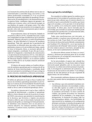 Educación / Education                                                                                          Ángela Sanjuán Quiles; José Ramón Martínez Riera




es el momento de construcción de saberes nuevos una vez                                     Nueva perspectiva metodológica
contextualizados y conectados luego a las teorías y a los
saberes profesionales acumulados (7). A su vez permite                                            No se pueden ni se deben ignorar los cambios que se
desarrollar en paralelo capacidades de aprendizaje, de auto-                                avecinan para la Universidad en los próximos años (12), a
observación, de autodiagnóstico y de autotransformación.                                    pesar de que todos sabemos que el contexto educativo es
La práctica forma estudiantes capaces de aprender y de                                      un ámbito al que le cuesta absorber los cambios que tienen
cambiar por sí mismos, solos o en el seno de un grupo, en                                   lugar en la sociedad, y en los que tanto el rol del profesor
una dinámica de equipo o del propio centro. Este saber                                      como los cambios en la institución estarán fuertemente
puede alimentarse de una iniciación a la investigación, pero                                relacionados. Se abren, pues, nuevos mercados para la
procede, sobre todo, de un entrenamiento para el análisis                                   universidad, pero teniendo en cuenta que también pierde
de situaciones complejas.                                                                   el monopolio de la producción y la transmisión del saber,
      El procedimiento clínico de formación, fundado en                                     con todo lo que ello pueda signiﬁcar.
una práctica reﬂexiva (8-9) y orientado hacia ésta, acepta                                        Todas estas transformaciones, por otra parte, se
esta complejidad con todas sus diferencias que le permiten                                  pueden entender o visualizar como recientes pero ya fue-
dominarlo. Adquiere relevancia y es motivo de permanente                                    ron escritas en el año 70 por Illich (13), en el marco del
debate y de gran diﬁcultad en el proceso de enseñanza                                       movimiento de desescolarización liderado conjuntamente
aprendizaje. Todo ello, agravado por la parcelación del                                     con Goodman (14) y Reimer(15), y en el que muchas de
conocimiento en diferentes áreas que actúan como com-                                       las características de la llamada “aula sin muros” propuesta
partimentos estancos en la universidad, pero luego, cuando                                  por estos utópicos parecen concretarse, salvando las dis-
se inicia la formación clínica, es necesario aplicarlo de                                   tancias, en los nuevos planteamientos del EEES.
manera integrada y coordinada. Es por ello que la nece-
sidad de la integración e interrelación de conocimientos                                          La educación deberá asentar las bases en conoci-
y la aproximación teoría/práctica (10-11), viene dada por                                   mientos y destrezas que permitan pasar de la sociedad
el cambio metodológico propuesto en el Espacio Europeo                                      de la información a la sociedad del conocimiento y a la
de Educación Superior (EEES) y en el contexto español                                       sociedad de la inteligencia (16).
tiene su reﬂejo previo en la propia situación asistencial                                         En las universidades, el aspecto más valorado hoy
descrita por la ley.                                                                        en día es la investigación, y lo que hemos dado en llamar
     El objetivo de nuestro trabajo es el análisis del pro-                                 innovación puede aplaudirse, pero en muy pocos casos
ceso de enseñanza aprendizaje para la construcción de las                                   reconocerse. La cultura universitaria promueve la produc-
materias de forma interrelacionada y coordinada, desde                                      ción, la investigación en detrimento de la docencia y de
una nueva perspectiva metodológica en la que se tenga en                                    los procesos de innovación en este ámbito. Y sin embargo,
cuenta a docentes, estudiantes y enfermeras asistenciales.                                  procesos de este tipo parecen ser los que oxigenarán de
                                                                                            alguna forma a las universidades.
EL PROCESO DE ENSEÑANZA APRENDIZAJE                                                               Pero resumiendo, podríamos destacar como elemen-
El ámbito de aplicación en el que se basa el análisis del                                   tos clave para asumir nuevas metodologías de trabajo los
proceso de enseñanza aprendizaje presentado en este tra-                                    siguientes:
bajo es el contexto de la Universidad de Alicante/Escuela                                        •    Las reformas a que está sometida la enseñanza uni-
Universitaria de Enfermería y los centros asistenciales                                               versitaria para adecuarse a las necesidades sociales,
donde se lleva a cabo la formación/aprendizaje clínico.                                               no sólo debe suponer un cambio en los títulos y
      Se analiza el proceso por el cual se hace visible la                                            contenidos, sino que exige un nuevo enfoque de
necesidad de interrelacionar y coordinar el aprendizaje                                               la enseñanza universitaria. El nuevo sistema de
reﬂexivo clínico durante el curso de la acción en el marco                                            créditos, que permite diversiﬁcar los itinerarios
del EEES como proceso que permitirá la transformación                                                 académicos de los estudiantes y les otorga mayor
de la docencia, que favorezca e impulse una postura                                                   protagonismo, la formación de grupos cada vez
formativa reﬂexiva, que se inicie desde el principio de la                                            más heterogéneos debido a las posibilidades de
formación del grado y se mantenga de forma permanente.                                                intervención de los estudiantes en la conﬁguración
Se identiﬁcan como elementos clave en este proceso el                                                 del propio currículum, la introducción progresiva de
contexto educativo, los contextos sanitarios clínico/co-                                              las nuevas tecnologías de la información, que pro-
munitarios, el contexto social, el profesor, el profesional                                           porciona valiosas herramientas para los profesores,
y el estudiantil.                                                                                     junto a los cambios tecnológicos y sociales que han



152   Universidad de Antioquia • Facultad de Enfermería • Investigación y Educación en Enfermería • Medellín, Vol. XXVI N.o 2 • Suplemento • Septiembre de 2008
 