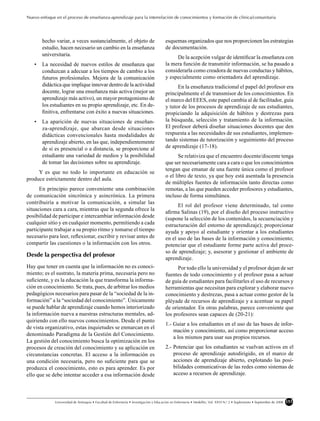 Nuevo enfoque en el proceso de enseñanza-aprendizaje para la interrelación de conocimientos y formación de clínica/comunitaria




       hecho variar, a veces sustancialmente, el objeto de                              esquemas organizados que nos proporcionen las estrategias
       estudio, hacen necesario un cambio en la enseñanza                               de documentación.
       universitaria.
                                                                                             De la acepción vulgar de identiﬁcar la enseñanza con
   •   La necesidad de nuevos estilos de enseñanza que                                  la mera función de transmitir información, se ha pasado a
       conduzcan a adecuar a los tiempos de cambio a los                                considerarla como creadora de nuevas conductas y hábitos,
       futuros profesionales. Mejora de la comunicación                                 y especialmente como orientadora del aprendizaje.
       didáctica que implique innovar dentro de la actividad                                  En la enseñanza tradicional el papel del profesor era
       docente, lograr una enseñanza más activa (mejor un                               principalmente el de transmisor de los conocimientos. En
       aprendizaje más activo), un mayor protagonismo de                                el marco del EEES, este papel cambia al de facilitador, guía
       los estudiantes en su propio aprendizaje, etc. En de-                            y tutor de los procesos de aprendizaje de sus estudiantes,
       ﬁnitiva, enfrentarse con éxito a nuevas situaciones.                             propiciando la adquisición de hábitos y destrezas para
   •   La aparición de nuevas situaciones de enseñan-                                   la búsqueda, selección y tratamiento de la información.
       za-aprendizaje, que abarcan desde situaciones                                    El profesor deberá diseñar situaciones docentes que den
       didácticas convencionales hasta modalidades de                                   respuesta a las necesidades de sus estudiantes, implemen-
       aprendizaje abierto, en las que, independientemente                              tando sistemas de tutorización y seguimiento del proceso
       de si es presencial o a distancia, se proporcione al                             de aprendizaje (17-18).
       estudiante una variedad de medios y la posibilidad                                      Se relativiza que el encuentro docente/discente tenga
       de tomar las decisiones sobre su aprendizaje.                                    que ser necesariamente cara a cara o que los conocimientos
                                                                                        tengan que emanar de una fuente única como el profesor
     Y es que no todo lo importante en educación se
                                                                                        o el libro de texto, ya que hoy está asentada la presencia
produce estrictamente dentro del aula.
                                                                                        de múltiples fuentes de información tanto directas como
      En principio parece conveniente una combinación                                   remotas, a las que pueden acceder profesores y estudiantes,
de comunicación sincrónica y asincrónica. La primera                                    incluso de forma simultánea.
contribuiría a motivar la comunicación, a simular las
                                                                                              El rol del profesor viene determinado, tal como
situaciones cara a cara, mientras que la segunda ofrece la
                                                                                        aﬁrma Salinas (19), por el diseño del proceso instructivo
posibilidad de participar e intercambiar información desde                              (supone la selección de los contenidos, la secuenciación y
cualquier sitio y en cualquier momento, permitiendo a cada                              estructuración del entorno de aprendizaje); proporcionar
participante trabajar a su propio ritmo y tomarse el tiempo                             ayuda y apoyo al estudiante y orientar a los estudiantes
necesario para leer, reﬂexionar, escribir y revisar antes de                            en el uso de las bases de la información y conocimiento;
compartir las cuestiones o la información con los otros.                                potenciar que el estudiante forme parte activa del proce-
                                                                                        so de aprendizaje; y, asesorar y gestionar el ambiente de
Desde la perspectiva del profesor
                                                                                        aprendizaje.
Hay que tener en cuenta que la información no es conoci-                                      Por todo ello la universidad y el profesor dejan de ser
miento; es el sustrato, la materia prima, necesaria pero no                             fuentes de todo conocimiento y el profesor pasa a actuar
suﬁciente, y es la educación la que transforma la informa-                              de guía de estudiantes para facilitarles el uso de recursos y
ción en conocimiento. Se trata, pues, de arbitrar los medios                            herramientas que necesitan para explorar y elaborar nuevo
pedagógicos necesarios para pasar de la “sociedad de la in-                             conocimiento y destrezas, pasa a actuar como gestor de la
formación” a la “sociedad del conocimiento”. Únicamente                                 pléyade de recursos de aprendizaje y a acentuar su papel
se puede hablar de aprendizaje cuando hemos interiorizado                               de orientador. En otras palabras, parece conveniente que
la información nueva a nuestras estructuras mentales, ad-                               los profesores sean capaces de (20-21):
quiriendo con ello nuevos conocimientos. Desde el punto
                                                                                        1.- Guiar a los estudiantes en el uso de las bases de infor-
de vista organizativo, estas inquietudes se enmarcan en el
                                                                                            mación y conocimiento, así como proporcionar acceso
denominado Paradigma de la Gestión del Conocimiento.
                                                                                            a los mismos para usar sus propios recursos.
La gestión del conocimiento busca la optimización en los
procesos de creación del conocimiento y su aplicación en                                2.- Potenciar que los estudiantes se vuelvan activos en el
circunstancias concretas. El acceso a la información es                                     proceso de aprendizaje autodirigido, en el marco de
una condición necesaria, pero no suﬁciente para que se                                      acciones de aprendizaje abierto, explotando las posi-
produzca el conocimiento, esto es para aprender. Es por                                     bilidades comunicativas de las redes como sistemas de
ello que se debe intentar acceder a esa información desde                                   acceso a recursos de aprendizaje.




              Universidad de Antioquia • Facultad de Enfermería • Investigación y Educación en Enfermería • Medellín, Vol. XXVI N.o 2 • Suplemento • Septiembre de 2008   153
 