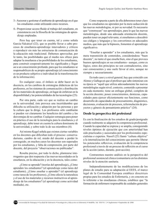 Educación / Education                                                                                          Ángela Sanjuán Quiles; José Ramón Martínez Riera




3.- Asesorar y gestionar el ambiente de aprendizaje en el que                                     Como respuesta a parte de ella deberemos tener claro
    los estudiantes están utilizando estos recursos.                                        que los estudiantes no aprenden por la mera seducción de
                                                                                            las nuevas metodologías, ni por su novedad. Es necesario
4.- Proporcionar acceso ﬂuido al trabajo del estudiante, en
                                                                                            que “construyan” sus aprendizajes, para lo que las nuevas
    consistencia con la ﬁlosofía de las estrategias de apren-
                                                                                            metodologías, desde una adecuada orientación docente,
    dizaje empleadas.
                                                                                            pueden tener un papel relevante, si enseñamos a descubrir
       Pero hay que tener en cuenta, tal y como señala                                      sus códigos y lenguajes y los convertimos en adecuados
García-Valcárcel (22), que es posible llevar a cabo pro-                                    medios, que más que la hipnosis, fomenten el aprendizaje
cesos de enseñanza-aprendizaje innovadores y críticos                                       signiﬁcativo.
o reproducir sin más las estructuras de comunicación de
la educación más tradicional. Debemos aprovechar, por                                             “Enseñar a aprender” a los estudiantes, más que la
lo tanto, las posibilidades que el medio nos ofrece para                                    mera transmisión de contenidos, considerándose “buen
adaptar la enseñanza a las posibilidades de los estudiantes,                                docente”, no tanto el que enseña bien, sino el que provoca
para construir cooperativamente los signiﬁcados y llegar                                    buenos aprendizajes en sus estudiantes - aunque, como es
así a un conocimiento profundo, para que los estudiantes se                                 lógico, estos dos principios no son contradictorios, sino
responsabilicen de su propio aprendizaje (el conocimiento                                   casi consecuentes y uno suele llevar al otro, aunque no
es un producto subjetivo e individual de la transformación                                  siempre y necesariamente.
de la información).                                                                               En todo caso y a nivel general, hay que coincidir con
      En cualquier caso, el énfasis se debe hacer en la                                     Alonso y Gallego en que el profesor que sabe sintonizar con
docencia, en los cambios de estrategias didácticas de los                                   su época es “aquél que utiliza adecuadamente las nuevas
profesores, en los sistemas de comunicación y distribución                                  metodologías según nivel, contexto, contenido a presentar
de los materiales de aprendizaje, en lugar de enfatizar en la                               en cada momento; tiene un enfoque global, completo de
disponibilidad y las potencialidades de las tecnologías (23).                               la acción docente; posee conocimientos, destrezas, capa-
                                                                                            cidades para ejercer eﬁcientemente sus funciones, como
      Por otra parte, cada vez que se realiza un cambio                                     desarrollo de capacidades de procesamiento, diagnóstico,
en la universidad, éste provoca una incertidumbre que                                       decisiones, evaluación de procesos, reformulación de pro-
diﬁculta su utilización y adopción por las personas y por                                   yectos y génesis de pensamiento práctico” (24).
la cultura que la dirige. Los profesores sólo cambiarán
si pueden ver claramente los beneﬁcios del cambio y las                                     Desde la perspectiva del profesional
desventajas de no cambiar. Cualquier estrategia para poner
en práctica el uso de la tecnología para la enseñanza y el                                  Es con la ﬁnalización de los estudios de grado/postgrado
aprendizaje, debe tener en cuenta la cultura dominante de                                   cuando realmente se adquiere la competencia profesional.
la universidad, y sobre todo la de sus miembros (4).                                        Cuando la capacidad se expresa y se amplía, consiguiendo
                                                                                            niveles óptimos de ejecución que con anterioridad han
      Así mismo Kagel señala que existen ciertas variables                                  sido practicados y asesorados por los profesionales espe-
en los docentes que diﬁcultan todo el proceso: conserva-                                    cialistas o expertos. Nassif (25) llamó “cultura objetiva”
durismo, cambio de rol, miedo del docente a perder lo
                                                                                            a la internalización del conocimiento que permite liberar
conseguido, en muchos casos los docentes son superados
                                                                                            los potenciales reﬂexivos, evaluación de la competencia
por los estudiantes, y falta de comprensión, por parte del
                                                                                            profesional a través de un proceso de reﬂexión en el curso
docente, del proyecto “observaciones no publicadas”.
                                                                                            de la acción (antes, durante, post-acción).
     Resulta preciso, por todo lo dicho, plantearse inte-
                                                                                                 Centraremos nuestro análisis en la perspectiva del
rrogantes que den respuesta a las nuevas necesidades en la
                                                                                            profesional asistencial clinico/comunitario en los distintos
enseñanza, en la educación y en la docencia, tales como:
                                                                                            niveles de la atención sanitaria.
      ¿Cómo se aprende? (teorías del aprendizaje), ¿Cómo
                                                                                                  Independientemente de las modiﬁcaciones de los
aprenden los estudiantes? (el aprendizaje como tarea del
                                                                                            planes de estudio para su adaptación al EEES, el marco
estudiante), ¿Cómo enseñar a aprender? (el aprendizaje
como tarea de los profesores), ¿Cómo afecta la naturaleza                                   legal de la Comunidad Europea establece directrices
y el uso de los materiales y recursos instructivos al apren-                                propias para los estudios de Enfermería, y en concreto en
dizaje de los estudiantes? (el aprendizaje como actividad                                   lo referente a las enseñanzas clínicas, establece que “la
mediada), etc.                                                                              formación de enfermero responsable de cuidados generales




154   Universidad de Antioquia • Facultad de Enfermería • Investigación y Educación en Enfermería • Medellín, Vol. XXVI N.o 2 • Suplemento • Septiembre de 2008
 