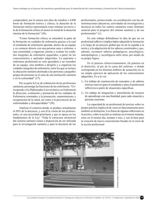 Nuevo enfoque en el proceso de enseñanza-aprendizaje para la interrelación de conocimientos y formación de clínica/comunitaria




comprenderá, por lo menos tres años de estudios o 4.600                                 profesionales, promoviendo, en coordinación con las ad-
horas de formación teórica y clínica; la duración de la                                 ministraciones educativas, actividades de investigación y
formación teórica representará como mínimo un tercio y                                  docencia en todos los centros sanitarios como elemento
la de la formación clínica al menos la mitad de la duración                             esencial para el progreso del sistema sanitario y de sus
mínima de la formación” (26).                                                           profesionales” (1).
      “Como formación clínica se entenderá la parte de                                        En este trabajo defendemos la idea de que ser un
la formación en cuidados de enfermería gracias a la cual                                profesional reﬂexivo implica haber adquirido la formación
el estudiante de enfermería aprende, dentro de un equipo                                a lo largo de un proceso global que no de la espalda a la
y en contacto directo con una persona sana o enferma, o                                 teoría y a la adquisición de los saberes constituidos y que,
una comunidad, a organizar, prestar y evaluar los cuida-                                además, incorpore saberes pedagógicos, psicológicos,
dos integrales de enfermería requeridos, a partir de los                                antropológicos, y sociológicos entre otros, por medio de
conocimientos y aptitudes adquiridos. La aspirante a                                    su propia lógica.
enfermera profesional no solo aprenderá a ser miembro
                                                                                             En el proceso clínico/comunitario, (la práctica en
de un equipo, sino también a dirigirlo y a organizar los
                                                                                        el domicilio, al pie de la cama del enfermo, o donde
cuidados integrales de enfermería, entre los que se incluye
                                                                                        corresponda en los distintos ámbitos de actuación) no es
la educación sanitaria destinada a las personas y pequeños
                                                                                        un simple ejercicio de aplicación de los conocimientos
grupos de personas en el seno de una institución sanitaria
                                                                                        adquiridos. Es a la vez:
o en la comunidad” (27).
                                                                                        1.- Un trabajo de construcción de conceptos y de saberes
      Por su parte la Ley de ordenación de las profesiones
                                                                                            teóricos nuevos (para el estudiante y para el profesional
sanitarias, promulga las funciones de las enfermeras: “Co-
                                                                                            reﬂexivos) a partir de situaciones especíﬁcas.
rresponde a los Diplomados Universitarios en Enfermería
la dirección, evaluación y prestación de los cuidados de                                2.- Un trabajo de integración e interrelación de recursos
Enfermería orientados a la promoción, mantenimiento y                                       de aprendizaje con una ﬁnalidad, para cada situación y
recuperación de la salud, así como a la prevención de las                                   persona concretas.
enfermedades y discapacidades” (28).                                                          La capacidad de un profesional de teorizar sobre su
      Analizar el contexto donde se produce actualmente                                 propia práctica implica la de verse en funcionamiento pero
el 50% de la docencia, y con él la visión de los profesio-                              también en disfunción. Los frutos de algunas reﬂexiones en
nales, es una necesidad prioritaria y que se apoya en los                               la acción y sobre la acción se realizan en el mismo instante,
fundamentos de la Ley: “Toda la estructura asistencial                                  otras en el mismo día, semana o mes, y son la base para
del sistema sanitario estará a disposición de ser utilizada                             la creación de nuevo conocimiento basado en el curso de
para la investigación sanitaria y para la docencia de los                               la acción profesional.
                                                                                                                                        Fachada antigua Facultad de Enfermería




              Universidad de Antioquia • Facultad de Enfermería • Investigación y Educación en Enfermería • Medellín, Vol. XXVI N.o 2 • Suplemento • Septiembre de 2008          155
 