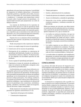 Nuevo enfoque en el proceso de enseñanza-aprendizaje para la interrelación de conocimientos y formación de clínica/comunitaria




aprendizaje en las que tienen que integrarse, la posibilidad                                 •    Trabajo participativo.
de integración de múltiples aplicaciones y documentos
                                                                                             •    Gestión y administración de los estudiantes.
(materiales genéricos y especíﬁcos de las redes, el acceso
a foros de intercambio de conocimientos profesionales                                        •    Creación de ejercicios de evaluación y autoevaluación.
y académicos...), estrategias que proporcionen control                                       •    Acceso a la información y contenidos de aprendizaje.
al usuario sobre el propio proceso de aprendizaje, y la
interactividad necesaria para proporcionar ese estilo de                                     •    Interacción a tres niveles: profesor-estudiantes,
diálogo al proceso.                                                                               estudiante-estudiante y estudiante-contenidos de
                                                                                                  aprendizaje.
      Los sistemas de distribución de los materiales de
formación deben apoyarse en redes de aprendizaje donde                                       Habría que destacar, por otra parte, que deben tenerse
instituciones, personas y materiales estén interconectados                                   en cuenta una serie de condiciones previas a la instaura-
y donde el usuario puede acceder a los materiales genéri-                                    ción y asunción de este tipo de herramientas, tal y como
cos y especíﬁcos que se encuentran en los nodos de la red                                    apunta Campuzano (33) y que se resumen así:
libremente, con o sin la orientación desde otros materiales,                                 •    Los medios no sustituyen al profesor, sino que son
del tutor o desde la administración del programa.                                                 un recurso y complemento del proceso de ense-
      El punto clave no es solamente utilizar metodologías                                        ñanza-aprendizaje que tendrá una mayor o menor
interactivas para conectar a las personas, sino maximizar                                         incidencia en función del contexto, los destinatarios,
la interacción social.                                                                            los docentes y las propias características mediadoras
                                                                                                  del medio.
       Desde esta perspectiva tales experiencias implican:
                                                                                             •    Los medios requieren un uso reﬂexivo, crítico y
1. Acceso a un amplio rango de recursos de aprendizaje.                                           adaptado a la realidad de los estudiantes. No puede
2. Control activo de los recursos de aprendizaje.                                                 hablarse propiamente de unos medios mejores que
                                                                                                  otros en cuanto a propiedades intrínsecas, sino que
3. Participación de los estudiantes en experiencias de
                                                                                                  cada uno tiene sus potencialidades y limitaciones.
   aprendizaje individualizadas, basadas en sus destrezas,
   conocimientos, intereses y objetivos. No docencia aisla-                                  •    Los medios deben ser empleados, para rentabilizarlos
   da, sino adaptada a las necesidades especíﬁcas de cada                                         plenamente, en contextos innovadores, facilitando el
   estudiante.                                                                                    que los estudiantes consigan aprendizajes más signi-
                                                                                                  ﬁcativos y una formación ciudadana más integral.
4. Acceso a grupos de aprendizaje participativo.
5. Experiencias en tareas de resolución de problemas (o                                 CONCLUSIONES
   mejor de resolución de diﬁcultades emergentes antes
                                                                                        Las reformas derivadas del proceso de integración en el
   que problemas preestablecidos)
                                                                                        EEES tendientes a dar respuesta a las necesidades sociales,
      Las herramientas, por su parte, hacen referencia a to-                            no sólo deben suponer un cambio en los títulos y conteni-
das aquellas aplicaciones que facilitan el diseño y el desa-                            dos, sino que exigen un nuevo enfoque en el proceso de
rrollo de las experiencias de aprendizaje. Sin duda alguna,                             enseñanza-aprendizaje, que permita situar en el centro de
de las principales herramientas de un entorno de enseñanza                              todo el proceso al estudiante. La importancia en sí misma
aprendizaje son las herramientas de comunicación inter-                                 no la adquiere el programa en cuanto a los contenidos sino
personal o trabajo participativo. Sin embargo, también lo                               la necesidad de saberes que se precisan para la adquisición
son aquellas que permiten realizar tareas administrativas,                              de competencias.
gestión de estudiantes, o que contribuyen a la eﬁcacia del                                    La formación en competencias sólo es posible si se
proceso de aprendizaje como, anotaciones, calculadoras,                                 pone en práctica en un contexto profesional. Es necesario
agendas, calendarios, marcadores, mapas de navegación,                                  analizar dónde se adquieren las competencias clínicas/co-
toma de decisiones, mapas conceptuales...                                               munitarias de enfermería teniendo en cuenta las nuevas
     Desde el punto de vista educativo estas herramientas                               demandas en una sociedad globalizada, dinámica y mul-
presentan las siguientes características (31-32):                                       ticultural, sin perder los valores de la enfermería como
                                                                                        profesión, adquiriendo la capacidad para proporcionar
   •    Seguimiento del progreso del estudiante.                                        cuidados individuales y holísticos a las personas, las fa-
   •    Comunicación interpersonal.                                                     milias y la comunidad.



              Universidad de Antioquia • Facultad de Enfermería • Investigación y Educación en Enfermería • Medellín, Vol. XXVI N.o 2 • Suplemento • Septiembre de 2008   157
 