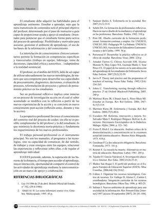 Educación / Education




      El estudiante debe adquirir las habilidades para el                                        3. Sanjuan Quiles A. Enfermería en la sociedad. Rev
aprendizaje autónomo. Enseñar a aprender, más que la                                                2007;21(1):33-9.
mera transmisión de contenidos será el principal objetivo                                        4. Schön DA. La formación de profesionales reﬂexivos.
del profesor, determinado por el paso de instructor a guía                                          Hacia un nuevo diseño de la enseñanza y el aprendizaje
capaz de proporcionar ayuda y apoyo al estudiante. Orien-                                           en las profesiones. Barcelona: Paidós; 1992. 310 p.
tador para potenciar que el estudiante forme parte activa                                        5. Pont DE. Diseño curricular de la formación profe-
del proceso de aprendizaje. Posibilitador y motivador para                                          sional: formación continua y empleo. En: UNESCO,
asesorar, gestionar el ambiente de aprendizaje, el uso de                                           UNICEF, OEI. Pedagogía 99. La Habana: UNESCO,
las bases de la información y del conocimiento.                                                     UNICEF, OEI, Asociación de Educadores Latinoame-
                                                                                                    ricanos y del Caribe; 1999. 56 p.
      La interrelación de conocimientos clínicos/comuni-                                         6. Perrenoud P. Desarrollar la práctica reﬂexiva en el
tarios permite la formación en competencias especíﬁcas                                              oﬁcio de enseñar. Barcelona: Grao; 2004. 224 p.
y transversales (trabajo en equipo, liderazgo, toma de
                                                                                                 7. Amador Fierros G, Chávez Acevedo AM, Alcaraz
decisiones, capacidad crítica y autocrítica…) adaptándose                                           Moreno N, Moy López NA, Guzmán Muñiz J, Tene
a la realidad asistencial.                                                                          Pérez CE. El papel de los tutores en la auto-dirección
      El profesor, en el ámbito del EEES, debe de ser capaz                                         del aprendizaje de los estudiantes de Enfermería. Inves
                                                                                                    Educ Enferm. 2007;25(2):52-59.
de utilizar adecuadamente las nuevas metodologías, de ma-
nera que sea competente para desarrollar sus capacidades                                         8. Jarvis P. Theory and practice and the preparation of
de procesamiento, diagnóstico, decisiones, evaluación de                                            teachers of nursing. Nurse Educ Today. 1992;12(4):
                                                                                                    256-265.
procesos, reformulación de proyectos y génesis de pensa-
miento práctico en los estudiantes.                                                              9. Johns C. Transforming nursing through reﬂective
                                                                                                    practice. 2ª ed. Oxford: Blackwell Publishing; 2005.
      Ser un profesional reﬂexivo implica estar inmerso                                             240 p.
en un proceso de investigación acción en el cual el saber                                        10. Martínez Riera JR, Cibanal Juan L, Pérez Mora MJ.
acumulado se modiﬁca con la reﬂexión a partir de las                                                 Enseñar en Europa. Rev Rol Enferm. 2006; 29(7-
nuevas experiencias de la acción y se convierte en nuevo                                             8):515-519.
conocimiento post-acción (reﬂexión antes, durante y tras                                         11. Martínez Riera JR. Enfermería y Europa. Rev Rol
la acción).                                                                                          Enferm. 2004;27(5):40-6.
      La perspectiva profesional favorece el conocimiento                                        12. Escudero JM. Reforma, innovación y mejora. En:
del contexto real del proceso de cuidar; sin ella no es po-                                          Salvador Mata F, Rodríguez Diéguez, Bolívar A, di-
sible complementar la del profesor y la del estudiante, lo                                           rectores. Diccionario Enciclopédico de la Didáctica.
                                                                                                     Málaga: Aljibe; 2004. p. 521- 543.
que minimiza la dicotomía teoría-práctica y fundamenta
los requerimientos de los nuevos profesionales.                                                  13. Freire P, Illich I. La educación. Análisis crítico de la
                                                                                                     desescolarización y concientización en la coyuntura
      El trabajo personal-profesional es el instrumento                                              actual del sistema educativo. Buenos Aires: Búsqueda;
principal. No son los manuales, el programa o las tecno-                                             1975. 410 p.
logías, sino su capacidad de comunicar, de dar sentido,                                          14. Goodman P. La des-educación obligatoria. Barcelona:
de trabajar y crear sinergias entre los equipos, relacionar                                          Fontanella; 1973. 181 p.
las experiencias y reﬂexionar sobre ellas, o de regular el                                       15. Reimer E. La escuela ha muerto. Alternativas en ma-
aprendizaje individual.                                                                              teria de educación. Barcelona: Labor; 1981. 205 p.
      El EEES pretende, además, la superación de las ba-                                         16. Tejedor FJ. García-Valcárcel, A. Investigación educa-
rreras de la distancia, el tiempo para acceder al aprendizaje,                                       tiva e Internet. Rev Educ. 2002;41(4):25-41.
mayor interacción, oportunidad de compartir el control de                                        17. Muñoz San Roque I. El perﬁl del profesor en el Es-
las actividades de aprendizaje mediante la intercomunica-                                            pacio Europeo de Educación Superior (EEES). Misc
ción en un marco de apoyo y colaboración.                                                            Comillas. 2006;64(124):39-62.
                                                                                                 18. Cabero J. Organizar los recursos tecnológicos. Cen-
REFERENCIAS BIBLIOGRÁFICAS                                                                           tros de recursos. En: Gallego D, Alonso C, Cantón I,
                                                                                                     coordinadores. Integración curricular de los recursos
   1. Ley 14/1986 de 25 de abril. Boletín Oﬁcial del Estado,                                         tecnológicos. Barcelona: Oikos-Tau; 1996. p. 403-25.
      n° 102, (29-4-1986).                                                                       19. Salinas J. Nuevos ambientes de aprendizaje para una
   2. Abdel-Al H. Les soins infermiers source vive. Gine-                                            sociedad de la información. Rev Pensam Educ [inter-
      bra: Multicopiado; 1995. 45 p.                                                                 net] 1997 [acceso 30 septiembre 2007]; 20: [81-104].



158   Universidad de Antioquia • Facultad de Enfermería • Investigación y Educación en Enfermería • Medellín, Vol. XXVI N.o 2 • Suplemento • Septiembre de 2008
 