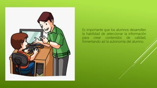 Es importante que los alumnos desarrollen
la habilidad de seleccionar la información
para crear contenidos de calidad,
fomentando así la autonomía del alumno.
 