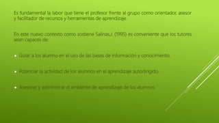 Es fundamental la labor que tiene el profesor frente al grupo como orientador, asesor
y facilitador de recursos y herramientas de aprendizaje.
En este nuevo contexto como sostiene Salinas,J. (1995) es conveniente que los tutores
sean capaces de:
 Guiar a los alumno en el uso de las bases de información y conocimiento.
 Potenciar la actividad de los alumnos en el aprendizaje autodirigido.
 Asesorar y administrar el ambiente de aprendizaje de los alumnos.
 