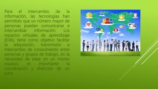 Para el intercambio de la
información, las tecnologías han
permitido que un número mayor de
personas puedan comunicarse e
intercambiar información. Los
espacios virtuales de aprendizaje
(EVA), tiene como objetivo facilitar
la adquisición, transmisión e
intercambio de conocimiento entre
personas y grupos de trabajo, sin la
necesidad de estar en un mismo
espacio; es importante la
coordinación y dirección de un
tutor.
 