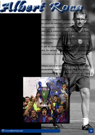 Albert Roca                                                                                               A
         e)	 Según Mainel (1979), la metodología integrada requiere un modelo técnico
            estabilizado y automatizado por parte del futbolista. También es necesario que la
            dificultad de las habilidades técnico-tácticas vayan en consonancia de la mejora
            de las Capacidades Condicionales que se pretenden. Así por ejemplo, si se desea
            mejorar la resistencia anaeróbica (tolerancia al lactato) podríamos desarrollar un
            ejercicio de 2 x 2 con los parámetros pertinentes (tiempo, recuperación, longitud del
            espacio, etc…) debidamente programados.
         f)	 Se deben integrar habilidades que se complementen mutuamente, de forma que
            se facilite el desarrollo de la otra. Por ejemplo, la combinación de la acomodación
            negativa con la relajación o la relajación con la flexibilidad (Solé, Palmi y Quevedo,
            1994).


   Se desprende de todo ello un nuevo paradigma que no es conocer el deporte, sino conocer al
   deportista y las teorías cognitivas y estructuralistas pues éstas nos acercan al conocimiento
   del ser humano. Estas teorías se centran en el conocimiento de la persona como ser vivo, como




© www.albertroca.com                                                                                 10
 