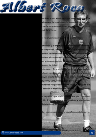 Albert Roca                                                                                                  A
   La tarea está compuesta por un contenido (uno o más ejercicios) y por unas condiciones que
   acompañan su realización. Por ejemplo, el número de repeticiones, la intensidad, el descanso,
   las consignas a respetar en su ejecución, etc. La semejanza de todos estos componentes con el
   juego determinará el nivel de especificidad de la tarea.


   En función del predominio del carácter de las situaciones de una tarea se diferencian:


      a)	 Tareas de carácter Genérico: la naturaleza y la organización de la carga es totalmente
         diferente a la manifestada en la competición. Por ejemplo, para un futbolista en el
         Periodo transitorio, mejorar su resistencia realizando una excursión en mountain-bike.
      b)	 Tareas de carácter general: la naturaleza y la organización de la carga es algo parecida
         a la observada en competición pero la toma de decisión es nula. Un ejemplo podría ser
         realizar un fartlek sin balón en el campo de fútbol.
      c)	 Tareas de carácter dirigido: la naturaleza y la organización de la carga se asemeja
         a la observada en competición. Incluyen elementos coordinativos específicos y toma de
         decisiones inespecíficas. Por ejemplo, un circuito técnico donde se incluya el balón con los
         elementos que conforman la fuerza; saltos, lucha, carreras y golpeo a portería.
      d)	 Tareas de carácter Especial: La naturaleza y organización de la carga es parecida a la
         de la competición. La toma de de decisión es específica. Por ejemplo, una conservación
         4 x 4 con 3 comodines.
      e)	 Tareas de carácter competitivo: aquellas que están compuestas por contenidos
         competitivos. . Por ejemplo, un partido 8 x 8 con porteros con principios y subprincipios
         tácticos concretos (demarcaciones habituales de los jugadores).


   En otro capítulo se analizarán como quedan conformadas estas tareas relacionándolas con las
   distintas capacidades físicas.




© www.albertroca.com                                                                                    12
 