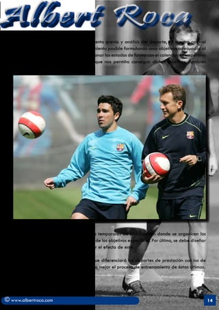 Albert Roca                                                                                                 A
   En primer lugar se requiere un conocimiento previo y análisis del deporte, en nuestro caso el
   fútbol, un diagnóstico del nivel de rendimiento posible formulando unos objetivos adecuados al
   mismo. En segundo lugar, se han de relacionar los estados de forma con el calendario competitivo
   y establecer una dinámica de cargas que nos permita conseguir dichos objetivos. También




   es necesario establecer unas estructuras temporales de planificación donde se organicen los
   contenidos, métodos y medios en función de los objetivos específicos. Por último, se debe diseñar
   y realizar el entrenamiento y comprobar el efecto de este.

   A continuación se reflejará un gráfico que diferenciará los deportes de prestación con los de
   situación para que así se entienda mucho mejor el proceso de entrenamiento de éstas últimas.




© www.albertroca.com                                                                                   14
 