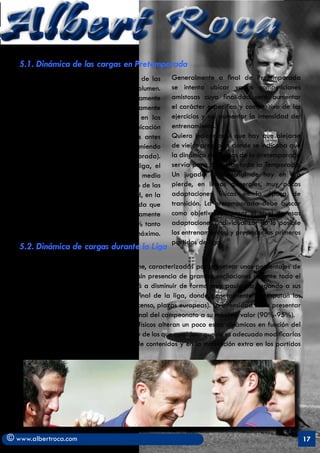 Albert Roca
   5.1. Dinámica de las cargas en Pretemporada
   Se recomienda una dinámica creciente de las         Generalmente a final de Pretemporada
   cargas, basada principalmente en el volumen.        se intenta ubicar varias competiciones
   La dinámica del volumen es moderadamente            amistosas cuya finalidad será aumentar
   alta (ver gráfico al final) y crece rápidamente     el carácter específico y competitivo de los
   hasta llegar a su máxima expresión en las           ejercicios y así aumentar la intensidad del
   últimas semanas de pretemporada. La ubicación       entrenamiento.
   del 100% suele ubicarse 2 microciclos antes         Quiero indicar aquí que hay que alejarse
   del inicio del campeonato de liga (teniendo         de viejos preceptos donde se indicaba que
   en cuenta 5/6 microciclos de Pretemporada).         la dinámica de cargas de la pretemporada
   En el microciclo anterior al inicio de liga, el     servía para preparar toda la Temporada.
   volumen disminuye y se ajusta al valor medio        Un jugador profesional de hoy en día
   del que se empleará durante el periodo de las       pierde, en lineas generales, muy pocas
   competiciones. En cuanto a la Intensidad, en la     adaptaciones físicas en la época de
   Pretemporada, se inicia baja y a medida que         transición. La pretemporada debe buscar
   pasan las semanas aumentará progresivamente         como objetivo recuperar el nivel de esas
   hasta situarse en un valor alto (70-80% tanto       adaptaciones (individualizar en lo posible
   de especificidad como de Fc) pero no máximo.        los entrenamientos) y preparar los primeros
                                                       partidos de liga.
   5.2. Dinámica de cargas durante la Liga

   Se utilizarán las cargas de tipo Uniforme, caracterizadas por presentar unos porcentajes de
   volumen e intensidad muy parecidos y sin presencia de grandes oscilaciones durante todo el
   periodo competitivo. El volumen tenderá a disminuir de forma muy paulatina llegando a sus
   valores más pequeños (50%-60%) al final de la liga, donde generalmente se disputan los
   objetivos (títulos, ascensos, evitar el descenso, plazas europeas). La intensidad suele presentar
   una tendencia contraria llegándose al final del campeonato a su máximo valor (90%-95%).
   Algunos entrenadores y preparadores físicos alteran un poco estas dinámicas en función del
   rival que toca en el microciclo pero yo soy de los que considero que no es adecuado modificarlas
   mucho y si jugar más con la variedad de contenidos y en la motivación extra en los partidos
   clave.




© www.albertroca.com                                                                                   17
 