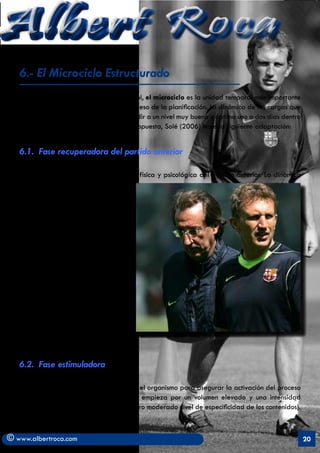 Albert Roca                                                                                               A
   6.- El Microciclo Estructurado
   En los deportes de equipo como el fútbol, el microciclo es la unidad temporal más importante
   de las estructuras que configuran el proceso de la planificación. La dinámica de las cargas que
   se plantee debe permitir al jugador rendir a un nivel muy bueno u óptimo uno o dos días dentro
   del microciclo. De Yagüe (2003) y su propuesta, Solé (2006) hace la siguiente adaptación:


   6.1. Fase recuperadora del partido anterior

   Su objetivo es facilitar la recuperación física y psicológica del partido anterior. La dinámica
   de cargas que se aconseja es un
   volumen e intensidad bajos. Se puede
   incluir una sesión regenerativa el día
   posterior al partido y otro día de
   descanso total.
   Personalmente esta última dinámica
   la veo más productiva en la segunda
   vuelta de la liga en donde los
   procesos de recuperación precisan
   de una mayor atención. En los inicios
   del campeonato, las motivaciones y la
   predisposición física de los jugadores
   permite planteamientos tales como
   recuperar inmediatamente después
   del partido y dar descanso sólo el
   día posterior con lo que se acorta la
   fase de recuperación.


   6.2. Fase estimuladora

   Se produce la mayor sobrecarga sobre el organismo para asegurar la activación del proceso
   adaptativo. La dinámica de las carga empieza por un volumen elevado y una intensidad
   moderada (intensidad biológica alta pero moderado nivel de especificidad de los contenidos).
   Tareas de carácter general o dirigido.

© www.albertroca.com                                                                                 20
 