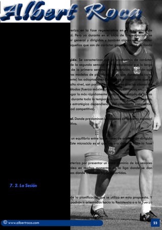 Albert Roca
   a) Microciclo Preparatorio. Se caracteriza en la fase regenerativa en el predominio de
   sesiones de carácter genérico y general. Pero ya durante en el inicio de Pretemporada se
   alternan mucho más sesiones de carácter general y dirigidas y también algunas de carácter
   especial despreciándose por completo aquellas que son de carácter genérico (esquí de fondo
   o natación por ejemplo).

   b) Microciclo de Transformación dirigido. Se caracterizan por un predominio de carácter
   dirigido y especial. Se emplean ya desde la segunda semana en Pretemporada y a lo largo
   de ésta hasta el último microciclo antes de la primera semana de competición. La razón que
   se da para ello (en controversia con otros modelos de planificación) es que durante la corta
   fase de transición (4 semanas generalmente) las adaptaciones fisiológicas y musculares que se
   pierden, en jugadores profesionales de alto nivel, son pocas y con ello no es preciso abusar de
   sesiones generales y/o genéricas y en métodos (fuerza máxima, extensivos, contínuos, etc…) de
   difícil transferencia al fútbol. Hay que llegar lo más rápidamente posible a un estado de forma
   bueno (Bompa) y tratarlo de mantenerlo durante toda la temporada con sinergias apropiadas.
   Ya en temporada se utilizarán de forma estratégica dependiendo del calendario competitivo
   del equipo (en semanas de poca actividad competitiva).

   c) Microciclo de Transformación especial. Donde predominan las sesiones de carácter especial
   y dirigido sobre las de carácter competitivo.


   d) Microciclo de Mantenimiento: Existe un equilibrio entre las sesiones de orientación dirigida
   y especial con las de tipo competitivo. Este microciclo es el que impera durante toda la fase
   competitiva.


   e) Microciclo de Competición: Se caracteriza por presentar un claro dominio de las sesiones
   especiales y de competiciones. Se emplea en muchos momentos de la liga donde se dan
   partidos de gran trascendencia o semanas donde debemos jugar 3 partidos.


   7. 2. La Sesión

   Es la estructura temporal más pequeña de la planificación que se utiliza en esta propuesta. Y
   está compuesta por tareas. Éstas últimas podrán ir orientadas hacia la Resistencia o a la Fuerza
   (Fuerza/Velocidad).



© www.albertroca.com                                                                                  23
 