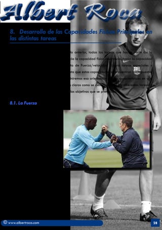 Albert Roca                                                                                                A
   8.	 Desarrollo de las Capacidades Fisicas Principales en
   las distintas tareas
   Como se ha podido ver, en el capítulo anterior, todas las tareas que hacen parte de la
   programación tienen una orientación hacia la capacidad física resistencia, hacia la capacidad
   física fuerza o a la capacidad conjunta de Fuerza/velocidad (para tareas especiales y
   competitivas, siempre y teniendo en cuenta que estas capacidades se encuentran yuxtapuestas
   al desarrollo técnico-táctico). Ahora definiremos esa orientación por las características en que
   se circunscriben detallando con ejemplos claros como se desarrollan en las diferentes tareas y
   qué métodos se aplican para conseguir los objetivos que se pretenden.


   8.1. La Fuerza

   Se tendrá siempre en cuenta las
   manifestaciones de la Fuerza
   en el fútbol que muchos autores
   coinciden en señalar:

        1.	 Fuerza para el golpeo
        2.	 Fuerza para el salto
        3.	 Fuerza para los
            desplazamientos
        4.	 Fuerza para la lucha
   (Acero, 1998)




© www.albertroca.com                                                                                  28
 