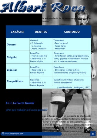 Albert Roca
   Asi, Rodriguez realiza esta propuesta de entrenamiento de la fuerza en el fútbol. Aquí, en
   nuestro diseño se modifican algo los contenidos.



        CARÁCTER                  OBJETIVO                         CONTENIDO

                             General:                  Generales:
                             - F. Resistencia          - Peso corporal
    General                  - F. Máxima               - Pesas libres
                             - Acond. Muscular         - Máquinas*
                             Específico:               Generales:
                             - Fuerza explosiva        - Circuitos con saltos, desplazamientos,
    Dirigido                 - Resistencia a la        lucha, golpeos + habilidades técnicas
                             Fuerza rápida             y/o + toma de decisiones

                             Específico:               Específicos:
    Especial                 - Resistencia a la        - Situaciones técnico-tácticas
                             Fuerza Rápida             (conservaciones, juegos de posición)


                             Específico:               Específicos: Partidos o situaciones
    Competitivas             - Resistencia a la        tácticas competitivas
                             Fuerza Rápida
                                                           ( modificado de J. Rodriguez, 1997)




   8.1.1. La Fuerza General

   ¿Por qué trabajar la Fuerza general?

   Podría parecer algo contradictorio trabajar la Fuerza general en un modelo de planificación
   Integral pero la experiencia nos señala que la Fuerza es la capacidad fundamental del proceso
   de la programación en los deportes de equipo y que la inclusión de entrenamientos de este
   tipo tienen una incidencia positiva tanto a nivel de prevención de lesiones como en la mejora
   de parámetros de fuerza rápida, vital en momentos decisivos en el fútbol, sin que por ello

© www.albertroca.com                                                                               29
 