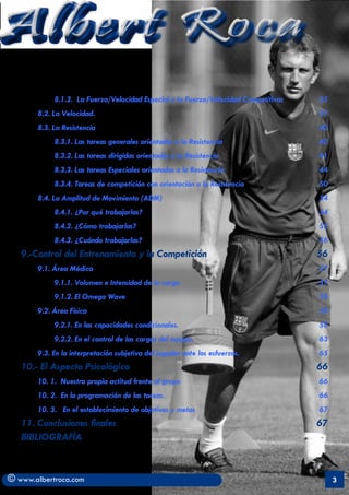 Albert Roca
            8.1.3. La Fuerza/Velocidad Especial y la Fuerza/Velocidad Competitivas	   35
       8.2. La Velocidad. 	                                                           37
       8.3. La Resistencia	                                                           40
            8.3.1. Las tareas generales orientadas a la Resistencia	                  40
            8.3.2. Las tareas dirigidas orientadas a la Resistencia 	                 41
            8.3.3. Las tareas Especiales orientadas a la Resistencia	                 44
            8.3.4. Tareas de competición con orientación a la Resistencia	            50
       8.4. La Amplitud de Movimiento (ADM)	                                          54
            8.4.1. ¿Por qué trabajarlas?	                                             54
            8.4.2. ¿Cómo trabajarlas?	                                                55
            8.4.3. ¿Cuándo trabajarlas?	                                              56
   9.-Control del Entrenamiento y la Competición	                                     56
       9.1. Área Médica	                                                              57
            9.1.1. Volumen e Intensidad de la carga 	                                 57
            9.1.2. El Omega Wave	                                                     58
       9.2. Área Fisica	                                                              58
            9.2.1. En las capacidades condicionales.	                                 58
            9.2.2. En el control de las cargas del equipo.	                           63
       9.3. En la interpretación subjetiva del jugador ante los esfuerzos.	           65
   10.- El Aspecto Psicológico	                                                       66
       10. 1. Nuestra propia actitud frente al grupo	                                 66
       10. 2. En la programación de las tareas. 	                                     66
       10. 3. En el establecimiento de objetivos y metas	                             67
   11. Conclusiones finales	                                                          67
   BIBLIOGRAFÍA	


© www.albertroca.com                                                                       3
 