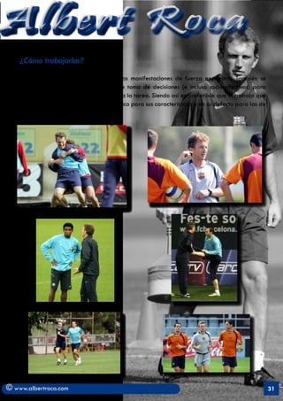 Albert Roca
    ¿Cómo trabajarlas?

   Mediante circuitos donde se incluyan las manifestaciones de fuerza expuestas. También se
   deben introducir aspectos cognitivos de toma de decisiones (e incluso socio-afectivos) para
   darle un carácter más interrelacionado a la tarea. Siendo así es preferible que el trabajo que
   realice cada jugador sea lo más específico para sus características o en su defecto para las de
   su demarcación.




© www.albertroca.com                                                                                 31
 
