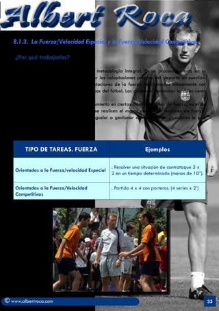 Albert Roca
   8.1.3. La Fuerza/Velocidad Especial y la Fuerza/Velocidad Competitivas

    ¿Por qué trabajarlas?

   Son la base en la que se sustenta la metodología integral. En un proceso basado en la
   especificidad en que se consiguen crear las adaptaciones propias del deporte en cuestión.
   Las acciones reflejan todas las manifestaciones de la fuerza relacionadas íntimamente con
   los aspectos técnico-tácticos y psicológicos del fútbol. Las podemos denominar también como
   Fuerza de juego.
   El objetivo, más que acentuar el entrenamiento en ciertas manifestaciones de fuerza, es el de
   proporcionar situaciones en las cuales se realicen el mayor número de acciones de fuerza.
   De alguna manera, se “capacita” al jugador a gestionar sus recursos en situaciones lo más
   parecidas a las reales.



        TIPO DE TAREAS. FUERZA                                     Ejemplos

                                                  . Resolver una situación de contrataque 3 x
    Orientadas a la Fuerza/velocidad Especial
                                                  2 en un tiempo determinado (menos de 10”).

    Orientadas a la Fuerza/Velocidad              . Partido 4 x 4 con porteros. (4 series x 2’)
    Competitivas




© www.albertroca.com                                                                               35
 