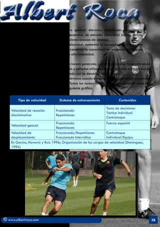 Albert Roca                                                                                              A
        3. Desarrollar la capacidad para generar elevadas magnitudes de potencia
        mecánica externa en acciones o secuencias de elevada intensidad (saltos, sprints,
        cambios bruscos de dirección, inversiones bruscas de sentido).
        4. En cuanto a la resistencia a la velocidad; aumentar la capacidad de producción
        contínua de potencia y energía e incrementar la capacidad de recuperación después
        de la realización de un ejercicio de alta intensidad.

   Como se ha visto en este capítulo, en las tareas generales y/o dirigidas no se hace referencia
   a la Velocidad porque en su manifestación y métodos utilizados se dan acciones motrices donde
   el rendimiento máximo queda condicionado por la densidad del esfuerzo.
    Si, en cambio, podemos hablar en otros términos cuando hacemos mención de tareas especiales
   y/o competitivas (ver cuadro anterior). Todas las tareas deben reverenciarse sobre estos dos
   componentes. Esto se ejemplifica en el siguiente gráfico.


        Tipo de velocidad           Sistema de entrenamiento               Contenidos

                                                                   Toma de decisiones
    Velocidad de reacción        Fraccionado
                                                                   Táctica individual
    discriminativa               Repeticiones
                                                                   Contrataque
                                Fraccionado                     Fuerza especial
    Velocidad gestual
                                Repeticiones
    Velocidad de                Fraccionado/Repeticiones        Contrataque
    desplazamiento              Fraccionado Interválico         Individual/Equipo
    En Garcia, Navarro y Ruiz 1996; Organización de las cargas de velocidad (Dominguez,
    1994)




© www.albertroca.com                                                                                38
 
