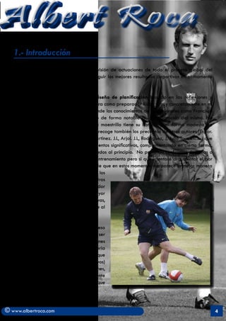 Albert Roca                                                                                                A
   1.- Introducción
   Planificar consiste en realizar una previsión de actuaciones de todo el proceso global del
   entrenamiento con el objetivo de conseguir los mejores resultados deportivos en el momento
   deseado.

   Mi intención es presentar mi propio diseño de planificación basado en las reflexiones y
   experiencias extraídas durante mi carrera como preparador físico y muy concretamente en mi
   periplo en el Fútbol Club Barcelona donde los conocimientos de profesionales como Francisco
   Seirul.lo y Joan Solé me han ayudado de forma notable a la elaboración del mismo. No
   obstante y como dice el refrán: “cada maestrillo tiene su librillo” y mi forma modesta de
   entender el proceso de entrenamiento recoge también los preceptos de otros autores (Espar.
   X, Moras.G, Massafret. M, Acero. M, Martinez. J.L, Arjol. J.L, Rodriguez, J, Julio Tous etc…) que
   con parecidas tendencias aportan elementos significativos, complementando en cierta forma,
   el pensamiento de los profesionales citados al principio. No pretendo confrontar doctrinas o
   modelos diferentes de proceder en el entrenamiento pero si que intentaré argumentar el por
   qué de mi propuesta con la convicción de que en estos momentos me parece la mejor manera
   de llevar a cabo los objetivos que todos los
   preparadores buscamos y que no son otros
   que aquellos que acompañen al entrenador
   a buscar el camino que posibilite un mayor
   rendimiento y con ello unas expectativas,
   pese a la incertidumbre que se le supone al
   juego, de mejores resultados

   Voy a obviar ciertas fases del proceso
   global del entrenamiento como puedan ser
   el diagnóstico y análisis de las condiciones
   de entrenamiento (perfil del club, trayectoria
   de los deportistas, recursos de los que
   se dispone, determinación de objetivos)
   porque se entiende que estas actuaciones,
   aunque importantes, son de muy diferente
   concepción dependiendo del club en el que
   vayamos a trabajar.



© www.albertroca.com                                                                                   4
 