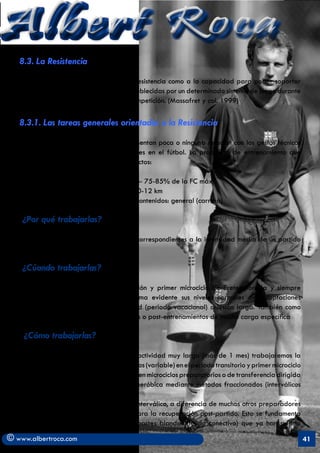 Albert Roca
   8.3. La Resistencia

   En deportes colectivos se define a la Resistencia como a la capacidad para poder soportar
   exigencias físicas, técnicas y tácticas establecidas por un determinado sistema de juego durante
   el encuentro y a lo largo de toda la competición. (Massafret y col. 1999)

   8.3.1. Las tareas generales orientadas a la Resistencia

   Son actividades de resistencia que presentan poca o ninguna relación con los gestos técnicos
   específicos, ni con la toma de decisiones en el fútbol. La propuesta de entrenamiento que
   planteamos se fundamenta en tres aspectos:

        a) La intensidad media del partido- 75-85% de la FC máx
        b) La distancia media recorrida: 10-12 km
        c) El nivel de especificidad de sus contenidos: general (carrera)

    ¿Por qué trabajarlas?

   Para asegurar mantener los esfuerzos correspondientes a la intensidad media de un partido
   con relativa facilidad.

    ¿Cúando trabajarlas?

   Principalmente en la época de transición y primer microciclo de Pretemporada y siempre
   que el jugador haya perdido de forma evidente sus niveles normales de adaptaciones
   cardiovasculares ya sea por inactividad (periodo vacacional) o lesión larga. También como
   proceso de recuperación de los partidos o post-entrenamientos de mucho carga específica

    ¿Cómo trabajarlas?

   Normalmente y si no ha habido una inactividad muy larga (más de 1 mes) trabajaremos la
   capacidad aeróbica con métodos continuos (variable) en el periodo transitorio y primer microciclo
   de Pretemporada y posteriormente y ya en microciclos preparatorios o de transferencia dirigida
   en la propia temporada, la potencia aeróbica mediante métodos fraccionados (interválicos
   medios y cortos).
   	     Utilizaremos también el método interválico, a diferencia de muchos otros preparadores
   (que abogan por métodos continuos) para la recuperación post-partido. Esto se fundamenta
   en que no se deben sobrecargar las partes blandas (tejido conectivo) que ya han sufrido

© www.albertroca.com                                                                                   41
 