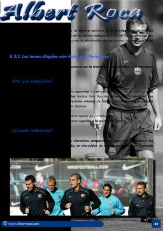 Albert Roca                                                                                                 A
   considerablemente durante el partido y la carrera contínua no es precisamente un método
   que ayude a recuperar la extensibilidad de los tejidos musculares o la movilidad articular, por
   mucho que se insista en su importancia para la eliminación de las toxinas acumuladas en el
   encuentro.

   8.3.2. Las tareas dirigidas orientadas a la Resistencia

   Son actividades de resistencia que se relacionan con la técnica propia del fútbol y los conceptos
   básicos del juego.

   .   ¿Por qué trabajarlas?
   Porque una vez asegurado que podemos aguantar las exigencias físicas de un partido será
   preciso acompañarlas de la técnica y las táctica. Este tipo de entrenamiento presenta dos
   niveles de intensidad que simulan los diferentes estados de fatiga durante los que el jugador
   deberá ser eficaz en sus comportamientos técnicos.

         a) resistencia en la técnica a intensidad media de partido
         b) resistencia en la técnica a intensidad superior a la media de partido

   . ¿Cúando trabajarlas?

   Preferentemente en la Pre-temporada y microciclos preparatorios como base a sustentar los
   gestos-tipo del jugador. En la temporada, en microciclos de transferencia dirigida (potencia
   aeróbica)




© www.albertroca.com                                                                                   42
 